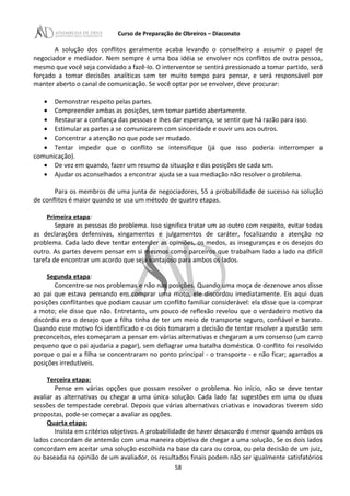 Curso de Preparação de Obreiros – Diaconato
A solução dos conflitos geralmente acaba levando o conselheiro a assumir o papel de
negociador e mediador. Nem sempre é uma boa idéia se envolver nos conflitos de outra pessoa,
mesmo que você seja convidado a fazê-Io. O interventor se sentirá pressionado a tomar partido, será
forçado a tomar decisões analíticas sem ter muito tempo para pensar, e será responsável por
manter aberto o canal de comunicação. Se você optar por se envolver, deve procurar:
• Demonstrar respeito pelas partes.
• Compreender ambas as posições, sem tomar partido abertamente.
• Restaurar a confiança das pessoas e Ihes dar esperança, se sentir que há razão para isso.
• Estimular as partes a se comunicarem com sinceridade e ouvir uns aos outros.
• Concentrar a atenção no que pode ser mudado.
• Tentar impedir que o conflito se intensifique (já que isso poderia interromper a
comunicação).
• De vez em quando, fazer um resumo da situação e das posições de cada um.
• Ajudar os aconselhados a encontrar ajuda se a sua mediação não resolver o problema.
Para os membros de uma junta de negociadores, 55 a probabilidade de sucesso na solução
de conflitos é maior quando se usa um método de quatro etapas.
Primeira etapa:
Separe as pessoas do problema. Isso significa tratar um ao outro com respeito, evitar todas
as declarações defensivas, xingamentos e julgamentos de caráter, focalizando a atenção no
problema. Cada lado deve tentar entender as opiniões, os medos, as inseguranças e os desejos do
outro. As partes devem pensar em si mesmos como parceiros que trabalham lado a lado na difícil
tarefa de encontrar um acordo que seja vantajoso para ambos os lados.
Segunda etapa:
Concentre-se nos problemas e não nas posições. Quando uma moça de dezenove anos disse
ao pai que estava pensando em comprar uma moto, ele discordou imediatamente. Eis aqui duas
posições conflitantes que podiam causar um conflito familiar considerável: ela disse que ia comprar
a moto; ele disse que não. Entretanto, um pouco de reflexão revelou que o verdadeiro motivo da
discórdia era o desejo que a filha tinha de ter um meio de transporte seguro, confiável e barato.
Quando esse motivo foi identificado e os dois tomaram a decisão de tentar resolver a questão sem
preconceitos, eles começaram a pensar em várias alternativas e chegaram a um consenso (um carro
pequeno que o pai ajudaria a pagar), sem deflagrar uma batalha doméstica. O conflito foi resolvido
porque o pai e a filha se concentraram no ponto principal - o transporte - e não ficar; agarrados a
posições irredutíveis.
Terceira etapa:
Pense em várias opções que possam resolver o problema. No início, não se deve tentar
avaliar as alternativas ou chegar a uma única solução. Cada lado faz sugestões em uma ou duas
sessões de tempestade cerebral. Depois que várias alternativas criativas e inovadoras tiverem sido
propostas, pode-se começar a avaliar as opções.
Quarta etapa:
Insista em critérios objetivos. A probabilidade de haver desacordo é menor quando ambos os
lados concordam de antemão com uma maneira objetiva de chegar a uma solução. Se os dois lados
concordam em aceitar uma solução escolhida na base da cara ou coroa, ou pela decisão de um juiz,
ou baseada na opinião de um avaliador, os resultados finais podem não ser igualmente satisfatórios
58
 