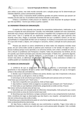 Curso de Preparação de Obreiros – Diaconato
para ambas as partes, mas todo mundo concorda com a solução porque ela foi determinada por
métodos objetivos, justos e previamente acordada.
Algumas vezes, é necessário dividir problemas grandes em partes menores que possam ser
tratadas uma de cada vez. O conselheiro deve tentar entender os dois lados.
Embora o conselheiro cristão procure ser objetivo, ele deve discordar de qualquer decisão
que não seja bíblica - mesmo que ambas as partes a apóiem.
18. ENSINANDO TÉCNICAS DE COMUNICAÇÃO.
O espírito de crítica (quando uma pessoa faz comentários desfavoráveis, indelicados ou de
censura a respeito de outra pessoa) tem "causado, mas infelicidade, acabado com mais casamentos,
destruído mais crianças, desencorajado mais pessoas e Impedido mais o progresso do que qualquer
outra arma." Esta é a opinião de um experiente conselheiro cristão que, após quarenta anos
atuando nesta área, chegou à conclusão recentemente de que o problema número um de seus
aconselhados é a incapacidade de lidar com as mudanças. A mudança a acrescenta esse conselheiro,
vê o que está errado e, depois, com amargura e sarcasmo, chama a atenção da outra pessoa para
isso.
Pessoas que atacam os outros verbalmente (e talvez todos nós estejamos incluídos nesse
grupo, vez por outra) estão usando as palavras para machucar e criar tensão. Em alguns casos, a
pessoa mudança porque nunca aprendeu a se comunicar direito, nem a falar a verdade em amor, e
nem a discutir os problemas com franqueza e respeito. Todos nós precisamos nos lembrar, de vez
em quando, que existem princípios para uma boa comunicação. A Tabela 16-2 _apresenta algumas.
Quando essas diretrizes são seguidas fielmente, a comunicação e as relações lnterpessoais se
tornam mais fáceis, as diferenças são discutidas sinceramente a crítica destrutiva é evitada e os
conflitos podem ser resolvidos de modo satisfatório.
19. REGRAS DA COMUNICAÇÃO
1. Lembre-se de que as ações falam mais do que as palavras; a comunicação não verbal
geralmente é mais eloqüente do que a verbal. Evite mensagens ambíguas, em que as mensagens
verbais e não verbais são contraditórias.
2. Decida o que é importante e enfatize esse ponto; decida o que não é importante e dê pouca
ênfase a esse ponto, ou até ignore-o. Evite as críticas.
3. Comunique-se de uma forma que mostre respeito pela outra pessoa como ser humano.
Evite frases que comecem com "Você nunca...”
4. Seja claro e específico em suas palavras. Evite as frases vagas.
5. Seja realista e razoável. Evite os exageros e as palavras que começam com "Você sempre...”
6. Teste todas as suas hipóteses verbalmente, perguntando se estão corretas. Procure
Não tomar nenhuma atitude antes de fazer isso. .
7. Reconheça que uma situação pode ter diferentes interpretações. Evite presumir que a outra
pessoa está vendo as coisas da mesma maneira que você.
8. Reconheça que seus familiares e amigos conhecem você e o seu comportamento muito bem.
Evite a tendência de negar as observações que eles fazem a seu respeito - principalmente se você
não tem certeza de que eles estão errados.
9. Reconheça que o desentendimento pode ser uma forma significativa de comunicação.
Evite os desentendimentos destrutivos.
10. Seja franco e aberto em relação aos seus sentimentos e opiniões. Traga à tona todos os
problemas importantes, mesmo que você ache que a outra pessoa pode não gostar. Fale a verdade
59
 