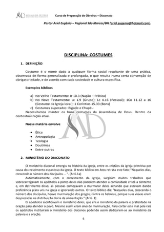 Curso de Preparação de Obreiros – Diaconato
Pastor Ariel Eugênio – Regional São Marcos/BH (ariel.eugenio@hotmail.com).
DISCIPLINA: COSTUMES
1. DEFINIÇÃO
Costume é o nome dado a qualquer forma social resultante de uma prática,
observada de forma generalizada e prolongada, o que resulta numa certa convenção de
obrigatoriedade, e de acordo com cada sociedade e cultura especifica.
Exemplos bíblicos
a) No Velho Testamento: Jr 10.3 (Nação – Prática)
b) No Novo Testamento: Lc 1.9 (Grupo); Lc 4.16 (Pessoal); 1Co 11.12 a 16
(Costume da Igreja local); 1 Coríntios 15.33 (Bons)
c) Costumes superados: Bigode e Chapéu
Necessitamos manter os bons costumes da Assembleia de Deus. Dentro da
contextualização atual.
Nossa matéria envolve
• Ética
• Antropologia
• Teologia
• Doutrinas
• Entre outras
2. MINISTÉRIO DO DIACONATO
O ministério diaconal emergiu na história da igreja, entre os cristãos da igreja primitiva por
causa do crescimento espantoso da igreja. O texto bíblico em Atos retrata este fato: "Naqueles dias,
crescendo o número dos discípulos ... ". (At 6.1a)
Automaticamente, com o crescimento da igreja, surgiram muitos trabalhos que
sobrecarregavam os apóstolos a ponto deles não poderem atender a comunidade cristã a contento
e, em detrimento disso, as pessoas começavam a murmurar deles achando que estavam dando
preferência p'ara uns na igreja e ignorando outros. O texto bíblico diz: "Naqueles dias, crescendo o
número dos discípulos, houve murmuração dos gregos, contra os hebreus, porque suas viúvas eram
desprezadas na distribuição diária de alimentação." (At 6. 1)
Os apóstolos sacrificavam o ministério deles, que era o ministério da palavra e praticidade na
oração para atender o povo. Mesmo assim eram alvo de murmuração. Para cortar este mal pela raiz
os apóstolos instituíram o ministério dos diáconos podendo assim dedicarem-se ao ministério da
palavra e a oração.
6
 