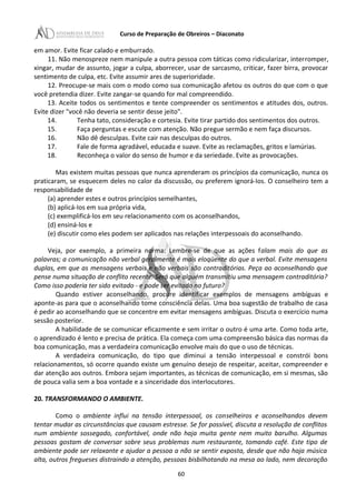 Curso de Preparação de Obreiros – Diaconato
em amor. Evite ficar calado e emburrado.
11. Não menospreze nem manipule a outra pessoa com táticas como ridicularizar, interromper,
xingar, mudar de assunto, jogar a culpa, aborrecer, usar de sarcasmo, criticar, fazer birra, provocar
sentimento de culpa, etc. Evite assumir ares de superioridade.
12. Preocupe-se mais com o modo como sua comunicação afetou os outros do que com o que
você pretendia dizer. Evite zangar-se quando for mal compreendido.
13. Aceite todos os sentimentos e tente compreender os sentimentos e atitudes dos, outros.
Evite dizer "você não deveria se sentir desse jeito".
14. Tenha tato, consideração e cortesia. Evite tirar partido dos sentimentos dos outros.
15. Faça perguntas e escute com atenção. Não pregue sermão e nem faça discursos.
16. Não dê desculpas. Evite cair nas desculpas do outros.
17. Fale de forma agradável, educada e suave. Evite as reclamações, gritos e lamúrias.
18. Reconheça o valor do senso de humor e da seriedade. Evite as provocações.
Mas existem muitas pessoas que nunca aprenderam os princípios da comunicação, nunca os
praticaram, se esquecem deles no calor da discussão, ou preferem ignorá-Ios. O conselheiro tem a
responsabilidade de
(a) aprender estes e outros princípios semelhantes,
(b) aplicá-Ios em sua própria vida,
(c) exemplificá-los em seu relacionamento com os aconselhandos,
(d) ensiná-los e
(e) discutir como eles podem ser aplicados nas relações interpessoais do aconselhando.
Veja, por exemplo, a primeira norma: Lembre-se de que as ações falam mais do que as
palavras; a comunicação não verbal geralmente é mais eloqüente do que a verbal. Evite mensagens
duplas, em que as mensagens verbais e não verbais são contraditórias. Peça ao aconselhando que
pense numa situação de conflito recente. Será que alguém transmitiu uma mensagem contraditória?
Como isso poderia ter sido evitado - e pode ser evitado no futuro?
Quando estiver aconselhando, procure identificar exemplos de mensagens ambíguas e
aponte-as para que o aconselhando tome consciência delas. Uma boa sugestão de trabalho de casa
é pedir ao aconselhando que se concentre em evitar mensagens ambíguas. Discuta o exercício numa
sessão posterior.
A habilidade de se comunicar eficazmente e sem irritar o outro é uma arte. Como toda arte,
o aprendizado é lento e precisa de prática. Ela começa com uma compreensão básica das normas da
boa comunicação, mas a verdadeira comunicação envolve mais do que o uso de técnicas.
A verdadeira comunicação, do tipo que diminui a tensão interpessoal e constrói bons
relacionamentos, só ocorre quando existe um genuíno desejo de respeitar, aceitar, compreender e
dar atenção aos outros. Embora sejam importantes, as técnicas de comunicação, em si mesmas, são
de pouca valia sem a boa vontade e a sinceridade dos interlocutores.
20. TRANSFORMANDO O AMBIENTE.
Como o ambiente influi na tensão interpessoal, os conselheiros e aconselhandos devem
tentar mudar as circunstâncias que causam estresse. Se for possível, discuta a resolução de conflitos
num ambiente sossegado, confortável, onde não haja muita gente nem muito barulho. Algumas
pessoas gostam de conversar sobre seus problemas num restaurante, tomando café. Este tipo de
ambiente pode ser relaxante e ajudar a pessoa a não se sentir exposta, desde que não haja música
alta, outros fregueses distraindo a atenção, pessoas bisbilhotando na mesa ao lado, nem decoração
60
 