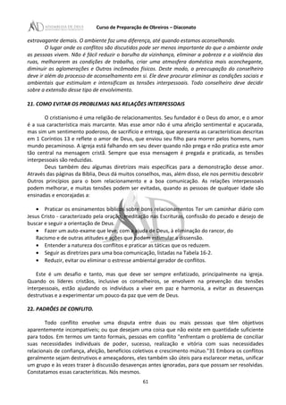 Curso de Preparação de Obreiros – Diaconato
extravagante demais. O ambiente faz uma diferença, até quando estamos aconselhando.
O lugar onde os conflitos são discutidos pode ser menos importante do que o ambiente onde
as pessoas vivem. Não é fácil reduzir o barulho da vizinhança, eliminar a pobreza e a violência das
ruas, melhorarem as condições de trabalho, criar uma atmosfera doméstica mais aconchegante,
diminuir as aglomerações e Outros incômodos físicos. Deste modo, a preocupação do conselheiro
deve ir além do processo de aconselhamento em si. Ele deve procurar eliminar as condições sociais e
ambientais que estimulam e intensificam as tensões interpessoais. Todo conselheiro deve decidir
sobre a extensão desse tipo de envolvimento.
21. COMO EVITAR OS PROBLEMAS NAS RELAÇÕES INTERPESSOAIS
O cristianismo é uma religião de relacionamentos. Seu fundador é o Deus do amor, e o amor
é a sua característica mais marcante. Mas esse amor não é uma afeição sentimental e açucarada,
mas sim um sentimento poderoso, de sacrifício e entrega, que apresenta as características descritas
em 1 Coríntios 13 e reflete o amor de Deus, que enviou seu filho para morrer pelos homens, num
mundo pecaminoso. A igreja está falhando em seu dever quando não prega e não pratica este amor
tão central na mensagem cristã. Sempre que essa mensagem é pregada e praticada, as tensões
interpessoais são reduzidas.
Deus também deu algumas diretrizes mais específicas para a demonstração desse amor.
Através das páginas da Bíblia, Deus dá muitos conselhos, mas, além disso, ele nos permitiu descobrir
Outros princípios para o bom relacionamento e a boa comunicação. As relações interpessoais
podem melhorar, e muitas tensões podem ser evitadas, quando as pessoas de qualquer idade são
ensinadas e encorajadas a:
• Praticar os ensinamentos bíblicos sobre bons relacionamentos Ter um caminhar diário com
Jesus Cristo - caracterizado pela oração, meditação nas Escrituras, confissão do pecado e desejo de
buscar e seguir a orientação de Deus.
• Fazer um auto-exame que leve, com a ajuda de Deus, à eliminação do rancor, do
Racismo e de outras atitudes e ações que podem estimular a dissensão.
• Entender a natureza dos conflitos e praticar as táticas que os reduzem.
• Seguir as diretrizes para uma boa comunicação, listadas na Tabela 16-2.
• Reduzir, evitar ou eliminar o estresse ambiental gerador de conflitos.
Este é um desafio e tanto, mas que deve ser sempre enfatizado, principalmente na igreja.
Quando os líderes cristãos, inclusive os conselheiros, se envolvem na prevenção das tensões
interpessoais, estão ajudando os indivíduos a viver em paz e harmonia, a evitar as desavenças
destrutivas e a experimentar um pouco da paz que vem de Deus.
22. PADRÕES DE CONFLITO.
Todo conflito envolve uma disputa entre duas ou mais pessoas que têm objetivos
aparentemente incompatíveis; ou que desejam uma coisa que não existe em quantidade suficiente
para todos. Em termos um tanto formais, pessoas em conflito "enfrentam o problema de conciliar
suas necessidades individuais de poder, sucesso, realização e vitória com suas necessidades
relacionais de confiança, afeição, benefícios coletivos e crescimento mútuo."31 Embora os conflitos
geralmente sejam destrutivos e ameaçadores, eles também são úteis para esclarecer metas, unificar
um grupo e às vezes trazer à discussão desavenças antes ignoradas, para que possam ser resolvidas.
Constatamos essas características. Nós mesmos.
61
 