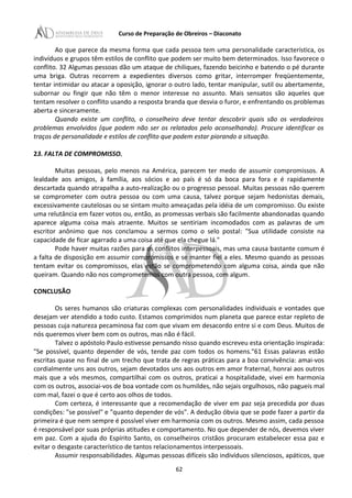 Curso de Preparação de Obreiros – Diaconato
Ao que parece da mesma forma que cada pessoa tem uma personalidade característica, os
indivíduos e grupos têm estilos de conflito que podem ser muito bem determinados. Isso favorece o
conflito. 32 Algumas pessoas dão um ataque de chiliques, fazendo beicinho e batendo o pé durante
uma briga. Outras recorrem a expedientes diversos como gritar, interromper freqüentemente,
tentar intimidar ou atacar a oposição, ignorar o outro lado, tentar manipular, sutil ou abertamente,
subornar ou fingir que não têm o menor interesse no assunto. Mais sensatos são aqueles que
tentam resolver o conflito usando a resposta branda que desvia o furor, e enfrentando os problemas
aberta e sinceramente.
Quando existe um conflito, o conselheiro deve tentar descobrir quais são os verdadeiros
problemas envolvidos (que podem não ser os relatados pelo aconselhando). Procure identificar os
traços de personalidade e estilos de conflito que podem estar piorando a situação.
23. FALTA DE COMPROMISSO.
Muitas pessoas, pelo menos na América, parecem ter medo de assumir compromissos. A
lealdade aos amigos, à família, aos sócios e ao país é só da boca para fora e é rapidamente
descartada quando atrapalha a auto-realização ou o progresso pessoal. Muitas pessoas não querem
se comprometer com outra pessoa ou com uma causa, talvez porque sejam hedonistas demais,
excessivamente cautelosas ou se sintam muito ameaçadas pela idéia de um compromisso. Ou existe
uma relutância em fazer votos ou, então, as promessas verbais são facilmente abandonadas quando
aparece alguma coisa mais atraente. Muitos se sentiriam incomodados com as palavras de um
escritor anônimo que nos conclamou a sermos como o selo postal: "Sua utilidade consiste na
capacidade de ficar agarrado a uma coisa até que ela chegue lá."
Pode haver muitas razões para os conflitos interpessoais, mas uma causa bastante comum é
a falta de disposição em assumir compromissos e se manter fiel a eles. Mesmo quando as pessoas
tentam evitar os compromissos, elas estão se comprometendo com alguma coisa, ainda que não
queiram. Quando não nos comprometemos com outra pessoa, com algum.
CONCLUSÃO
Os seres humanos são criaturas complexas com personalidades individuais e vontades que
desejam ver atendido a todo custo. Estamos comprimidos num planeta que parece estar repleto de
pessoas cuja natureza pecaminosa faz com que vivam em desacordo entre si e com Deus. Muitos de
nós queremos viver bem com os outros, mas não é fácil.
Talvez o apóstolo Paulo estivesse pensando nisso quando escreveu esta orientação inspirada:
"Se possível, quanto depender de vós, tende paz com todos os homens."61 Essas palavras estão
escritas quase no final de um trecho que trata de regras práticas para a boa convivência: amai-vos
cordialmente uns aos outros, sejam devotados uns aos outros em amor fraternal, honrai aos outros
mais que a vós mesmos, compartilhai com os outros, praticai a hospitalidade, vivei em harmonia
com os outros, associai-vos de boa vontade com os humildes, não sejais orgulhosos, não pagueis mal
com mal, fazei o que é certo aos olhos de todos.
Com certeza, é interessante que a recomendação de viver em paz seja precedida por duas
condições: "se possível" e "quanto depender de vós". A dedução óbvia que se pode fazer a partir da
primeira é que nem sempre é possível viver em harmonia com os outros. Mesmo assim, cada pessoa
é responsável por suas próprias atitudes e comportamento. No que depender de nós, devemos viver
em paz. Com a ajuda do Espírito Santo, os conselheiros cristãos procuram estabelecer essa paz e
evitar o desgaste característico de tantos relacionamentos interpessoais.
Assumir responsabilidades. Algumas pessoas difíceis são indivíduos silenciosos, apáticos, que
62
 
