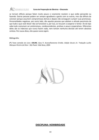 Curso de Preparação de Obreiros – Diaconato
se tornam difíceis porque falam muito pouco e raramente revelam o que estão pensando ou
fazendo. Outras pessoas podem ser sempre agradáveis e gentis com os outros, mas são difíceis de
conviver porque assumem compromissos demais e depois não conseguem cumprir suas promessas.
Personalidades negativas, por outro lado, são aquelas pessoas que adotam a atitude pessimista de
que tudo o que você disser não vai funcionar e, por isso, se recusam a cooperar e tentar. Os do tipo
sabe-tudo costumam ser pretensiosos, condescendentes, prolixos e pouco cooperativos. Diferentes
deles são os indecisos que nunca fazem nada, nem tomam nenhuma decisão até terem absoluta
certeza. Por causa disso, eles quase nunca agem.
Bibliografia:
(*) Texto extraído do Livro: COLINS, Gary R. Aconselhamento Cristão. Edição Século 21. Tradução Lucília
Marques Pereira da Silva – São Paulo: Vida Nova, 2004.
DISCIPLINA: HOMBRIDADE
63
 