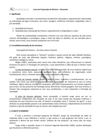 Curso de Preparação de Obreiros – Diaconato
1. Significado
Qualidade associada a características socialmente valorizadas e popularmente relacionadas
ao estereótipo da figura masculina, tais como: coragem, resiliência, honradez, integridade, valor e
pró-atividade.
1. Qualidade de homem.
2. Qualidade boa e destacada de homem, especialmente a integridade e o valor.
Diante da complexidade envolvendo o homem nos mais diversos aspectos da vida social,
cultural, antropológica e psicológica, surge o maior de todos os desafios, ser um exemplo para a
família, assim como, uma conduta condizente com a fé cristã.
2. A multideterminação do Ser Humano
Concepção de Homem – Os mitos sobre o homem
Para muitos pensadores o “Homem” constitui o ponto central de toda reflexão filosófica.
Ele pode ser visto sob diferentes ângulos, histórico, político, religioso, artístico, psicológico,
econômico, biológico e social.
Bleger (1987), sistematiza pelo menos três mitos filosóficos, que influenciaram as ciências
humanas em geral e a Psicologia em particular, e que apresentam a idéia de que o homem nasce
pronto.
O mito do homem natural: concebe o homem como possuidor de uma essência original que
o caracteriza como bom, possuindo qualidade que, por influência da organização social
manifestariam, isto é, o homem nasce bom, mas a sociedade o corrompe.
O mito do homem isolado: supõe o homem como, originária e primitivamente, um ser
isolado, não social, que desenvolve gradualmente a necessidade de relacionar-se com os outros
indivíduos. Alguns teóricos consideram necessário, para esse relacionamento, um instinto especial,
que Le bon, um dos pioneiros da Psicologia Social, denominou instinto gregário. Sem esse instinto, o
homem não conseguiria relacionar-se com seus semelhantes, e seria impossível a formação da
sociedade.
O mito do homem abstrato: nessa concepção, o homem surge como um ser, as
características independem das situações de vida. O ser está isolado das situações históricas e
presentes em que transcorre sua vida. O homem é estudado como o “homem em geral”, e seus
atributos ou propriedades passam a ser apresentados como universais, independentes do momento
histórico e tipo de sociedade em que se insere e das relações que vive”.
3. O QUE É O HOMEM?
É esta a primeira e principal pergunta da filosofia. Surgiu da necessidade de saber as
respostas sobre o que refletimos e vemos, o que somos e o que podemos nos tornar a ser, se
realmente e dentro de que limites somos “artífices de nós próprios”, da nossa vida, do nosso
destino.
Surge então a questão: Quem é o homem? Segundo Maranhão (1987), existem definições
que focalizam os diferentes prismas:
64
 