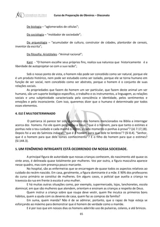 Curso de Preparação de Obreiros – Diaconato
De biologia – “aglomerados de células”;
Da sociologia – “moldador de sociedade”;
Da arqueologia – “acumulador de cultura, construtor de cidades, plantordor de cereais,
inventor da escrita”;
Da filosofia: Aristóteles -“Animal racional”;
Kant - “O homem escolhe seus próprios fins, realiza sua natureza que historicamente é a
liberdade de autoprojetar-se com a sua razão”;
Sob o nosso ponto de vista, o homem não pode ser concebido como ser natural, porque ele
é um produto histórico, nem pode ser estudado como ser isolado, porque ele se torna humano em
função de ser social, nem concebido como ser abstrato, porque o homem é o conjunto de suas
relações sociais.
As propriedades que fazem do homem um ser particular, que fazem deste animal um ser
humano, são um suporte biológico específico, o trabalho e os instrumentos, a linguagem, as relações
sociais e uma subjetividade caracterizada pela consciência e identidade, pelos sentimentos e
emoções e pelo inconsciente. Com isso, queremos dizer que o humano é determinado por todos
esses elementos.
4. ELE É MULTIDETERMINADO
O patriarca Jó parece ter sido o primeiro dos homens mencionados na Bíblia a interrogar
acerca dos homens. Foi ele quem perguntou a Deus: “que é o homem, para que tanto o estimes e
ponhas nele o teu cuidado e cada manhã o visites, e cada momento o ponhas à prova”? (Jó 7.17,18).
Depois foi a vez do Salmista indagar: “que é o homem para que dele te lembres”? (Sl 8.4). “Senhor,
que é o homem para que dele tomes conhecimento”? E o filho do homem para que o estimes?
(Sl.144.3).
5. UM FENÔMENO INTRIGANTE ESTÁ OCORRENDO EM NOSSA SOCIEDADE.
A principal figura de autoridade que nossas crianças conhecem, do nascimento até quase os
vinte anos, é delineada quase totalmente por mulheres. Vez por outra, a figura masculina aparece
nesse quadro, mas com presença pouco marcante.
No hospital, são as enfermeiras que se encarregam de quase todos os aspectos relativos ao
cuidado do recém-nascido. Em casa, geralmente, a figura dominante é a mãe. E 90% dos professores
do curso primário se constitui de mulheres. Em alguns casos, o policial que auxilia a criança na
travessia da rua em frente à escola é uma mulher.
E há muitas outras situações como, por exemplo, supermercado, lojas, lanchonetes, escola
domincal, em que são mulheres que atendem, orientam e ensinam as crianças a respeito de Deus.
Quem instrui a criança sobre que roupa deve vestir, quem lhe inculca os primeiros bons
hábitos, quem a ajuda com os deveres de casa, quem faz as compras da família?
Em suma, quem manda? Não é de se admirar, portanto, que o rapaz de hoje esteja se
esforçando ao máximo para demonstrar que é homem de verdade como a mamãe.
E é por isso que em nossos dias os homens aderirão uso de pulseiras, colares, e até brincos.
65
 