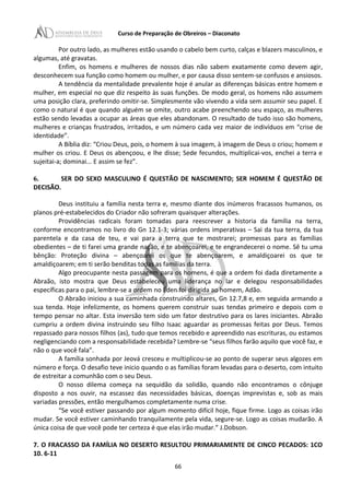 Curso de Preparação de Obreiros – Diaconato
Por outro lado, as mulheres estão usando o cabelo bem curto, calças e blazers masculinos, e
algumas, até gravatas.
Enfim, os homens e mulheres de nossos dias não sabem exatamente como devem agir,
desconhecem sua função como homem ou mulher, e por causa disso sentem-se confusos e ansiosos.
A tendência da mentalidade prevalente hoje é anular as diferenças básicas entre homem e
mulher, em especial no que diz respeito às suas funções. De modo geral, os homens não assumem
uma posição clara, preferindo omitir-se. Simplesmente vão vivendo a vida sem assumir seu papel. E
como o natural é que quando alguém se omite, outro acabe preenchendo seu espaço, as mulheres
estão sendo levadas a ocupar as áreas que eles abandonam. O resultado de tudo isso são homens,
mulheres e crianças frustrados, irritados, e um número cada vez maior de indivíduos em “crise de
identidade”.
A Bíblia diz: “Criou Deus, pois, o homem à sua imagem, à imagem de Deus o criou; homem e
mulher os criou. E Deus os abençoou, e lhe disse; Sede fecundos, multiplicai-vos, enchei a terra e
sujeitai-a; dominai... E assim se fez”.
6. SER DO SEXO MASCULINO É QUESTÃO DE NASCIMENTO; SER HOMEM É QUESTÃO DE
DECISÃO.
Deus instituiu a família nesta terra e, mesmo diante dos inúmeros fracassos humanos, os
planos pré-estabelecidos do Criador não sofreram quaisquer alterações.
Providências radicais foram tomadas para reescrever a historia da família na terra,
conforme encontramos no livro do Gn 12.1-3; várias ordens imperativas – Sai da tua terra, da tua
parentela e da casa de teu, e vai para a terra que te mostrarei; promessas para as famílias
obedientes – de ti farei uma grande nação, e te abençoarei, e te engrandecerei o nome. Sê tu uma
bênção: Proteção divina – abençoarei os que te abençoarem, e amaldiçoarei os que te
amaldiçoarem; em ti serão benditas todas as famílias da terra.
Algo preocupante nesta passagem para os homens, é que a ordem foi dada diretamente a
Abraão, isto mostra que Deus estabeleceu uma liderança no lar e delegou responsabilidades
específicas para o pai, lembre-se a ordem no Éden foi dirigida ao homem, Adão.
O Abraão iniciou a sua caminhada construindo altares, Gn 12.7,8 e, em seguida armando a
sua tenda. Hoje infelizmente, os homens querem construir suas tendas primeiro e depois com o
tempo pensar no altar. Esta inversão tem sido um fator destrutivo para os lares iniciantes. Abraão
cumpriu a ordem divina instruindo seu filho Isaac aguardar as promessas feitas por Deus. Temos
repassado para nossos filhos (as), tudo que temos recebido e apreendido nas escrituras, ou estamos
negligenciando com a responsabilidade recebida? Lembre-se “seus filhos farão aquilo que você faz, e
não o que você fala”.
A família sonhada por Jeová cresceu e multiplicou-se ao ponto de superar seus algozes em
número e força. O desafio teve inicio quando o as famílias foram levadas para o deserto, com intuito
de estreitar a comunhão com o seu Deus.
O nosso dilema começa na sequidão da solidão, quando não encontramos o cônjuge
disposto a nos ouvir, na escassez das necessidades básicas, doenças imprevistas e, sob as mais
variadas pressões, então mergulhamos completamente numa crise.
“Se você estiver passando por algum momento difícil hoje, fique firme. Logo as coisas irão
mudar. Se você estiver caminhando tranquilamente pela vida, segure-se. Logo as coisas mudarão. A
única coisa de que você pode ter certeza é que elas irão mudar.” J.Dobson.
7. O FRACASSO DA FAMÍLIA NO DESERTO RESULTOU PRIMARIAMENTE DE CINCO PECADOS: 1CO
10. 6-11
66
 