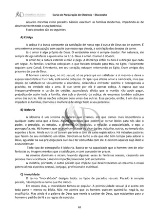 Curso de Preparação de Obreiros – Diaconato
Aqueles mesmos cinco pecados básicos assediam as famílias modernas, impedindo-as de
desenvolverem todo o seu potencial.
Esses pecados são os seguintes.
A) Cobiça
A cobiça é a busca constante da satisfação de nosso ego à custa de Deus ou de outrem. É
uma extrema preocupação com aquilo que nosso ego deseja, a satisfação dos desejos da carne.
Já o amor é algo próprio de Deus. O verdadeiro amor é sempre doador. Por natureza, ele
sempre deseja satisfazer a quem ama. Jo 3.16. Deus é amor. O amor é doador.
O amor dá; a cobiça estende a mão e pega. A diferença entre os dois é a direção que cada
um segue. As famílias israelitas cobiçaram o que haviam deixado para trás, no Egito. Fisicamente
seguiam para Canaã. Entretanto, em seu coração, estavam retornando ao Egito. Eram amigos dos
prazeres do que de Deus.
O homem casado que, no ato sexual, só se preocupa em satisfazer a si mesmo e deixa a
esposa insatisfeita e frustrada, está sendo cobiçoso. O rapaz que afirma amar a namorada, mas que
depois de satisfazer-se sexualmente a abandona, deixando-a enfrentar sozinha e desesperada a
gravidez, na verdade não a ama. O que sente por ela é apenas cobiça. A esposa que usa
irresponsavelmente o cartão de crédito, acumulando dívida que o marido não pode pagar,
prejudicando assim toda a família, vive sob o domínio da cobiça. As empresas também cobiçam
umas das outras. Até as nações cobiçam bens umas das outras. Esse pecado, então, é um dos que
impedem as famílias, (homens e mulheres) de atingir todo o seu potencial.
B) Idolatria
A idolatria é um sistema de valores que criamos, em que damos mais importância a
qualquer outra coisa que a Deus. Alguns interesses que podem se tornar ídolos para nós são: o
poder, o prestígio, os estudos, o dinheiro, Os negócios, a religião, a popularidade, o ego, a
pornografia, etc. Há homens que se ajoelham diante do altar do seu trabalho, outros, no templo dos
esportes e lazer. Ainda outros se curvam perante o som da caixa registradora. Há inclusive pastores
que fazem do seu ministério um ídolo. Devotam-se tanto a ele que não têm tempo para adorar a
Deus, aguardar na sua presença para ouvi-lo e ter comunhão com ele. E existem aqueles cujo ídolo é
o seu televisor.
Todo tipo de pornografia é idolatria. Baseia-se na capacidade que o homem tem de criar
fantasias ou imagens mentais que o satisfaçam, e com que pode ter prazer.
As novelas dominam e viciam, levando algumas vezes às fantasias sexuais, causando em
pessoas mais suscetíveis o mesmo impacto provocado pelo alcoolismo.
A idolatria, portanto, é outro pecado que impede que desenvolvamos ao máximo o nosso
potencial nos aspectos pessoal, conjugal, profissional e espiritual.
C) Imoralidade
O termo “imoralidade” designa todos os tipos de pecados sexuais. Pecado é sempre
pecado, não importa o nome que lhe damos.
Em nossos dias, a imoralidade tornou-se popular. A promiscuidade sexual já é aceita em
toda parte – menos na Bíblia. Não me admira que os homens queiram queimá-la, negá-la, ou
crucificá-la. Mas ainda é a palavra de Deus que revela o caráter de Deus, que estabelece para o
homem o padrão de fé e as regras de conduta.
68
 