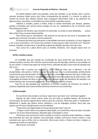 Curso de Preparação de Obreiros – Diaconato
Os relatos bíblicos sobre essa questão, como por exemplo, os de Sansão, Davi e outros,
ensinam preciosas lições acerca das tristes conseqüências do pecado. E o mesmo se aplica ao
homem de nossos dias. Muitos homens hoje conseguem desenvolver todo o seu potencial em
algumas áreas, mas acham-se limitados em outras devido a pecados sexuais.
Solteiros e casados, jovens e velhos, todos se acham dominados por desejos, apetites,
paixões e tentações que causam sérios estragos em seu ser, impedindo-os de se tornarem como
Deus deseja que sejam.
Sabemos de homens cujo ministério foi destruído, ou então se acha debilitado, outros
têm caráter fraco, ou pouco desenvolvido.
Deus afirma que os “vencedores” irão assentar-se com ele em seu trono. E vencedores são
aqueles que concluem com êxito a carreira espiritual.
Os homens de Israel que praticaram a imoralidade morreram no deserto, e nunca chegaram
a ver a terra prometida. E em nossos dias também muitas pessoas estão morrendo num “deserto”
pessoal. Atolados no lodo moral, e perdendo as gloriosas bênçãos que Deus tem para elas.
Esse nunca foi o plano divino para as famílias (homens), nem naquela época nem no
presente.
D) Pôr o Senhor à prova
As multidões que por ocasião da crucificação de Jesus diziam-lhe que descesse da cruz
estavam pondo-o à prova. Pôr o Senhor à prova é pedir que ele faça algo contrário à sua vontade, ou
ao seu caráter. E muitos hoje agem da mesma forma, cobrando de Deus outro meio de salvação que
não a cruz.
Quem não é correto nos negócios, e ainda cobra de Deus que o abençoe e lhe dê
prosperidade, está pondo o Senhor à prova. Há gente que vive na promiscuidade, perfeitamente
consciente de que está pecando; há filhos que rejeitam a orientação espiritual dos pais; cristãos que
exigem que o pastor promova o crescimento da igreja com base em programas de ação social, e não
na pregação da Palavra de Deus e na oração; outros desejam gozar dos benefícios da salvação e ao
mesmo tempo viver nos prazeres do pecado. Tudo isso é pôr o Senhor à prova.
Esse foi um dos pecados que impediram as famílias israelitas de entrarem em Canaã. E
continua impedindo que muitas famílias (homens) entrem em sua Canaã hoje.
E) Murmuração
Em sua forma mais simples, murmurar nada mais é que fazer uma “confissão negativa”.
Queixar da vida, criticar outros, achar erro em tudo ou espalhar boatos, são formas de
murmuração. No quinto capítulo dessa mesma carta aos coríntios, Paulo fala sobre o “maldizente”.
Maldizente é aquele que difama outros, blasfema e usa de linguagem profana. Deus quer que
ajamos com firmeza e disciplina para com tal indivíduo.
“Vede como uma fagulha põe em brasas tão grande selva!” (Tg 3.5)
A língua e assim. Basta uma pequena observação, um comentário crítico de ódio, inimizada
e guerra. Ela arrasa relacionamentos, deixando após si desolação e cinzas.
Há homens que murmuram contra o patrão ou contra a empresa onde trabalham, e depois
não entendem por que não recebem uma promoção. Cristãos murmuram contra o pastor, e não
entendem por que os filhos não se convertem. Murmuram contra a Palavra de Deus e depois se
queixam de sua fé ser improdutiva.
Não entram em Canaã!
69
 