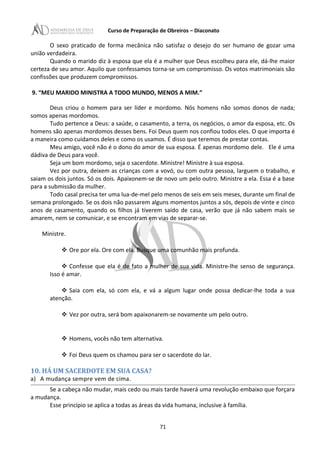 Curso de Preparação de Obreiros – Diaconato
O sexo praticado de forma mecânica não satisfaz o desejo do ser humano de gozar uma
união verdadeira.
Quando o marido diz à esposa que ela é a mulher que Deus escolheu para ele, dá-lhe maior
certeza de seu amor. Aquilo que confessamos torna-se um compromisso. Os votos matrimoniais são
confissões que produzem compromissos.
9. “MEU MARIDO MINISTRA A TODO MUNDO, MENOS A MIM.”
Deus criou o homem para ser líder e mordomo. Nós homens não somos donos de nada;
somos apenas mordomos.
Tudo pertence a Deus: a saúde, o casamento, a terra, os negócios, o amor da esposa, etc. Os
homens são apenas mordomos desses bens. Foi Deus quem nos confiou todos eles. O que importa é
a maneira como cuidamos deles e como os usamos. É disso que teremos de prestar contas.
Meu amigo, você não é o dono do amor de sua esposa. É apenas mordomo dele. Ele é uma
dádiva de Deus para você.
Seja um bom mordomo, seja o sacerdote. Ministre! Ministre à sua esposa.
Vez por outra, deixem as crianças com a vovó, ou com outra pessoa, larguem o trabalho, e
saiam os dois juntos. Só os dois. Apaixonem-se de novo um pelo outro. Ministre a ela. Essa é a base
para a submissão da mulher.
Todo casal precisa ter uma lua-de-mel pelo menos de seis em seis meses, durante um final de
semana prolongado. Se os dois não passarem alguns momentos juntos a sós, depois de vinte e cinco
anos de casamento, quando os filhos já tiverem saído de casa, verão que já não sabem mais se
amarem, nem se comunicar, e se encontram em vias de separar-se.
Ministre.
 Ore por ela. Ore com ela. Busque uma comunhão mais profunda.
 Confesse que ela é de fato a mulher de sua vida. Ministre-lhe senso de segurança.
Isso é amar.
 Saia com ela, só com ela, e vá a algum lugar onde possa dedicar-lhe toda a sua
atenção.
 Vez por outra, será bom apaixonarem-se novamente um pelo outro.
 Homens, vocês não tem alternativa.
 Foi Deus quem os chamou para ser o sacerdote do lar.
10. HÁ UM SACERDOTE EM SUA CASA?
a) A mudança sempre vem de cima.
Se a cabeça não mudar, mais cedo ou mais tarde haverá uma revolução embaixo que forçara
a mudança.
Esse princípio se aplica a todas as áreas da vida humana, inclusive à família.
71
 