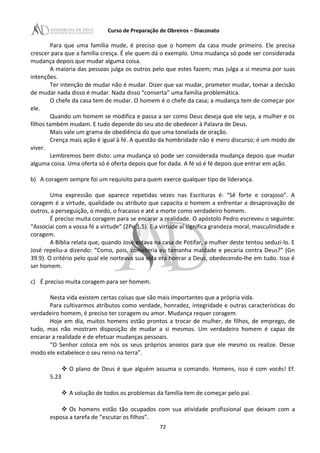 Curso de Preparação de Obreiros – Diaconato
Para que uma família mude, é preciso que o homem da casa mude primeiro. Ele precisa
crescer para que a família cresça. É ele quem dá o exemplo. Uma mudança só pode ser considerada
mudança depois que mudar alguma coisa.
A maioria das pessoas julga os outros pelo que estes fazem; mas julga a si mesma por suas
intenções.
Ter intenção de mudar não é mudar. Dizer que vai mudar, prometer mudar, tomar a decisão
de mudar nada disso é mudar. Nada disso “conserta” uma família problemática.
O chefe da casa tem de mudar. O homem é o chefe da casa; a mudança tem de começar por
ele.
Quando um homem se modifica e passa a ser como Deus deseja que ele seja, a mulher e os
filhos também mudam. E tudo depende do seu ato de obedecer à Palavra de Deus.
Mais vale um grama de obediência do que uma tonelada de oração.
Crença mais ação é igual à fé. A questão da hombridade não é mero discurso; é um modo de
viver.
Lembremos bem disto: uma mudança só pode ser considerada mudança depois que mudar
alguma coisa. Uma oferta só é oferta depois que for dada. A fé só é fé depois que entrar em ação.
b) A coragem sempre foi um requisito para quem exerce qualquer tipo de liderança.
Uma expressão que aparece repetidas vezes nas Escrituras é: “Sê forte e corajoso”. A
coragem é a virtude, qualidade ou atributo que capacita o homem a enfrentar a desaprovação de
outros, a perseguição, o medo, o fracasso e até a morte como verdadeiro homem.
É preciso muita coragem para se encarar a realidade. O apóstolo Pedro escreveu o seguinte:
“Associai com a vossa fé a virtude” (2Pe 1.5). E a virtude aí significa grandeza moral, masculinidade e
coragem.
A Bíblia relata que, quando José estava na casa de Potifar, a mulher deste tentou seduzi-lo. E
José repeliu-a dizendo: “Como, pois, cometeria eu tamanha maldade e pecaria contra Deus?” (Gn
39.9). O critério pelo qual ele norteava sua vida era honrar a Deus, obedecendo-lhe em tudo. Isso é
ser homem.
c) É preciso muita coragem para ser homem.
Nesta vida existem certas coisas que são mais importantes que a própria vida.
Para cultivarmos atributos como verdade, honradez, integridade e outras características do
verdadeiro homem, é preciso ter coragem ou amor. Mudança requer coragem.
Hoje em dia, muitos homens estão prontos a trocar de mulher, de filhos, de emprego, de
tudo, mas não mostram disposição de mudar a si mesmos. Um verdadeiro homem é capaz de
encarar a realidade e de efetuar mudanças pessoais.
“O Senhor coloca em nós os seus próprios anseios para que ele mesmo os realize. Desse
modo ele estabelece o seu reino na terra”.
 O plano de Deus é que alguém assuma o comando. Homens, isso é com vocês! Ef.
5.23
 A solução de todos os problemas da família tem de começar pelo pai.
 Os homens estão tão ocupados com sua atividade profissional que deixam com a
esposa a tarefa de “escutar os filhos”.
72
 