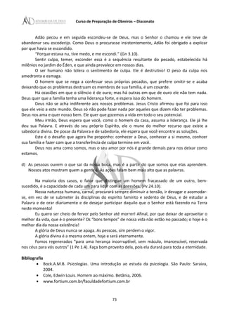 Curso de Preparação de Obreiros – Diaconato
Adão pecou e em seguida escondeu-se de Deus, mas o Senhor o chamou e ele teve de
abandonar seu escoderijo. Como Deus o procurasse insistentemente, Adão foi obrigado a explicar
por que havia se escondido.
“Porque estava nu, tive medo, e me escondi.” (Gn 3.10).
Sentir culpa, temer, esconder essa é a sequência resultante do pecado, estabelecida há
milênios no jardim do Éden, e que ainda prevalece em nossos dias.
O ser humano não tolera o sentimento de culpa. Ele é destrutivo! O peso da culpa nos
amedronta e esmaga.
O homem que se nega a confessar seus próprios pecados, que prefere omitir-se e acaba
deixando que os problemas destruam os membros de sua família, é um covarde.
Há ocasiões em que o silêncio é de ouro; mas há outras em que de ouro ele não tem nada.
Deus quer que a família tenha uma liderança forte, e espera isso do homem.
Deus não se acha indiferente aos nossos problemas. Jesus Cristo afirmou que foi para isso
que ele veio a este mundo. Deus só não pode fazer nada por aqueles que dizem não ter problemas.
Deus nos ama e quer nosso bem. Ele quer que gozemos a vida em todo o seu potencial.
Meu irmão, Deus espera que você, como o homem da casa, assuma a liderança. Ele já lhe
deu sua Palavra. E através do seu próprio Espírito, ele o mune do melhor recurso que existe a
sabedoria divina. De posse da Palavra e de sabedoria, ele espera que você encontre as soluções.
Este é o desafio que agora lhe proponho: conhecer a Deus, conhecer a si mesmo, conhcer
sua família e fazer com que a transferência de culpa termine em você.
Deus nos ama como somos, mas o seu amor por nós é grande demais para nos deixar como
estamos.
d) As pessoas ouvem o que sai da nossa boca, mas é a partir do que somos que elas aprendem.
Nossos atos mostram quem a gente é. As ações falam bem mais alto que as palavras.
Na maioria dos casos, o fator que distingue um homem fracassado de um outro, bem-
sucedido, é a capacidade de cada um para lidar com as pressões, (Pv.24.10).
Nossa natureza humana, carnal, procurará sempre diminuir a tensão, ir devagar e acomodar-
se, em vez de se submeter às disciplinas do espiríto faminto e sedento de Deus, e de estudar a
Palavra e de orar diariamente e de desejar participar daquilo que o Senhor está fazendo na Terra
neste momento!
Eu quero ser cheio de fervor pelo Senhor até morrer! Afinal, por que deixar de aproveitar o
melhor da vida, que é o presente? Os “bons tempos” de nossa vida não estão no passado; o hoje é o
melhor dia da nossa existência!
A glória de Deus nunca se apaga. As pessoas, sim perdem o vigor.
A glória divina é a mesma ontem, hoje e será eternamente.
Fomos regenerados “para uma herança incorruptível, sem máculo, imarcescível, reservada
nos céus para vós outros” (1 Pe 1.4). Faça bom proveito dela, pois ela durará para toda a eternidade.
Bibliografia
• Bock.A.M.B. Psicologias. Uma introdução ao estuda da psicologia. São Paulo: Saraiva,
2004.
• Cole, Edwin Louis. Homem ao máximo. Betânia, 2006.
• www.fortium.com.br/faculdadefortium.com.br
73
 
