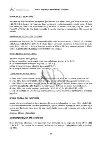 Curso de Preparação de Obreiros – Diaconato
O PORQUÊ DAS ESCRITURAS
Deus tem se revelado através dos tempos por meio de suas obras, isto é, por meio da Criação (Rm
1.20; SI 19.1-6). Porém, na Palavra de Deus temos uma revelação especial e muito maior. É dupla
esta revelação; temo-la de duas maneiras: a) na Bíblia - A PALAVRA ESCRITA, e b) em Cristo - A
PALAVRA VIVA (Jo 1.1). Esta dupla revelação é especial e tornou-se necessária devido a queda do
homem.
A Necessidade do Estudo das Escrituras
A necessidade do estudo das Escrituras está implícita· nos seguintes textos: 1 Pedro 3.15; 2 Timóteo
2.15; Isaías 34.16; Salmos 119.130. O estudo destes versículos nos conduz a dois pontos de suma
importância, que são: 1) Porque devemos estudar a Bíblia, e 2) Como devemos estudar a Bíblia.
Ambos os pontos são estudados pormenorizadamente a seguir:
Porque devemos estudar a Bíblia
Devemos estudar a Bíblia, porque:
a. Ela é o manual do crente na vida cristã e no trabalho do Senhor. (2 Trn 2.15).
b. Ela alimenta nossas almas (Mt 4.4; Jr 15.16; 1 Pe 2.2).
c. Ela é o instrumento que o Espírito Santo usa (Ef 6.17).
d. Ela enriquece espiritualmente a vida do salvo (Sl 119.72).
Como devemos estudar a Bíblia
a. Leia a Bíblia conhecendo seu Autor. Ela é o único livro cujo Autor está presente quando se o lê.
b. Leia a Bíblia diariamente (Dt 17.19). É preciso a leitura bíblica individual, pessoal e diariamente.
c. Leia a Bíblia com a melhor atitude mental e espiritual. Como a Palavra de Deus, com o coração e
reverente devoção (Tg 1.21). Os galhos mais carregados de frutos são os que mais se abaixam.
d. Leia a Bíblia com oração, devagar, meditando. (SI 119.12,18), Dn 9.21-23). (SI 73.16,17).
E. Leia a Bíblia toda. Há uma riqueza insondável nisso; a única maneira de conhecermos a verdade
completa.
O TEMA CENTRAL DAS ESCRITURAS
Jesus é o tema central das Escrituras Sagradas. Ele mesmo no-la declara em Lucas 24.44 e João 5.39:
Se olharmos com cuidado, veremos que em tipos, figuras, símbolos e profecias, Jesus ocupa o lugar
central das Escrituras, isto, além da sua manifestação corno está registrado em todo o Novo
Testamento.
Cristo, de Gênesis a Apocalipse
A INSPIRAÇÃO DIVINA DAS ESCRITURAS
O que diferencia a Bíblia de todos os demais livros do mundo e a sua inspiração divina. (2 Tm 3.16);
(2 Pe 1.21)."Na verdade, há um espírito no homem, e o sopro do Todo-poderoso o faz entendido"
(Jó 32.8).
75
 
