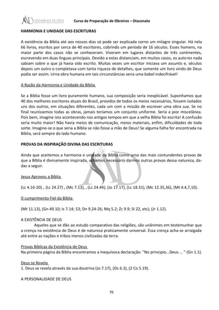 Curso de Preparação de Obreiros – Diaconato
HARMONIA E UNIDADE DAS ESCRITURAS
A existência da Bíblia até aos nossos dias só pode ser explicada corno um milagre singular. Há nela
66 livros, escritos por cerca de 40 escritores, cobrindo um período de 16 séculos. Esses homens, na
maior parte dos casos não se conheceram. Viveram em lugares distantes de três continentes,
escrevendo em duas línguas principais. Devido a estas distanciam, em muitos casos, os autores nada
sabiam sobre o que já havia sido escrito. Muitas vezes um escritor iniciava um assunto e, séculos
depois um outro o completava com tanta riqueza de detalhes, que somente um livro vindo de Deus
podia ser assim. Urna obra humana em tais circunstâncias seria uma babel indecifrável!
A Razão da Harmonia e Unidade da Bíblia
Se a Bíblia fosse um livro puramente humano, sua composição seria inexplicável. Suponhamos que
40 dos melhores escritores atuais do Brasil, providos de todos os meios necessários, fossem isolados
uns dos outros, em situações diferentes, cada um com a missão de escrever uma obra sua. Se no
final reuníssemos todas as obras, jamais teríamos um conjunto uniforme. Seria a pior miscelânea.
Pois bem, imagine isto acontecendo nos antigos tempos em que a velha Bíblia foi escrita! A confusão
seria muito maior! Não havia meios de comunicação, meios materiais, enfim, dificuldades de toda
sorte. Imagine-se o que seria a Bíblia se não fosse a mão de Deus! Se alguma falha for encontrada na
Bíblia, será sempre do lado humano.
PROVAS DA INSPIRAÇÃO DIVINA DAS ESCRITURAS
Ainda que aceitemos a harmonia e unidade da Bíblia como urna das mais contundentes provas de
que a Bíblia é divinamente inspirada, achamos necessário darmos outras provas dessa natureza, da-
das a seguir.
Jesus Aprovou a Bíblia
(Lc 4.16-20) , (Lc 24.27) , (Mc 7.13), , (Lc 24.44), (Jo 17.17), (Lc 18.31), (Mc 12.35,36), (Mt 4.4,7,10).
O cumprimento Fiel da Bíblia
(Mt 11.13), (Gn 49.10; Is 7.14; 53; Dn 9.24-26; Mq 5.2; Zc 9.9; SI 22, etc), (Jr 1.12).
A EXISTÊNCIA DE DEUS
Aqueles que se dão ao estudo comparativo das religiões, são unânimes em testemunhar que
a crença na existência de Deus é de natureza praticamente universal. Essa crença acha-se arraigada
até entre as nações e tribos menos civilizadas da terra.
Provas Bíblicas da Existência de Deus
Na primeira página da Bíblia encontramos a inequívoca declaração: "No principio...Deus ... " (Gn 1.1).
Deus se Revela
1. Deus se revela através da sua doutrina (Jo 7.17), (Os 6.3), (2 Co 5.19).
A PERSONALIDADE DE DEUS
76
 