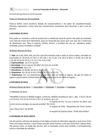 Curso de Preparação de Obreiros – Diaconato
O ensino de que Deus é um Ser pessoal.
O Que se Entende por Personalidade
Pode-se definir como existência dotada de autoconsciência e do poder de autodeterminação.
Portanto, representa a soma total das características necessárias para descrever o que é um ser
pessoal.
A NATUREZA DE DEUS
Deus pode ser revelado e crido de acordo com a medida da nossa fé, porém não pode ser analisado
num tubo de ensaio dum laboratório, para ser dissecado por quem quer que seja. Diz o Catecismo
de Westmister que "Deus é espírito, infinito, eterno, e imutável em seu ser, sabedoria, poder,
santidade, justiça, bondade e verdade."
Atributos Naturais de Deus
1. Vida. (Jo 5.26). DEle, nEle, por Ele e para Ele emanam tudo e todos os seres criados, animados ou
inanimados (Jr 10.10-16; SI 115.1-7; Dt 5.26; 1 Sm 17.36; 2 Rs 19.4; SI 84.2; Jr 23.36; Dn 6.20; Os
1.10; Mt 16.16; At 14.15; 1 Ts 1.9; 1 Tm 3.15; 4.10).
2. Espiritualidade. (Jo 5.37; Fp 2.6).
3. Eternidade. Ele é o eterno "EU SOU" (Ex 3.13,14; Jo 8.58).
4. Imutabilidade. (Tg 1.17).
5. Onisciência. (1s 40.28). (SI 147.5; Rm 11.33).
6. Onipotente. (Gn 18.14; Jó 42.2; Sl 93.4; SI 115.3; Jr 32.17).
7. Onipresença. Por sua onipresença, e que Deus está em todos os lugares. Ele age em todos os
lugares e possui pleno conhecimento de tudo quanto ocorre em todos os lugares.
A NATUREZA DE DEUS
Atributos Morais de Deus : 1. Veracidade; 2. Fidelidade; 3. Conselho. 4. Santidade.
A TRINDADE DE DEUS
"FAÇAMOS o homem à NOSSA imagem, conforme a NOSSA semelhança" (Gn 1. 26); 3.16,17; 28.19;
1 Co 12.4-6; 2 Co 13.13; Ef 4.4-6; 1 Pe 1.2; Jd 20,21; Ap 1.4,5.
1. A respeito do Pai: "Eu sou o Senhor teu Deus, que
te tirei da terra do Egito, da casa da servid5o" (Êx 2 0.2).
2. A respeito do Filho: "Respondeu-lhe Tomé: Senhor
meu e Deus meu!" (Jo 20.28):
3. A respeito do Espírito Santo: “Então disse Pedro”:
A DIVINDADE DE JESUS CRISTO
Um dos pontos salientes da doutrina cristo lógica consiste da afirmativa segundo a qual Jesus Cristo
tinha uma dupla natureza, o que O fazia cem por cento homem e cem por cento Deus. Apesar disto,
não poucas vozes, ao longo dos séculos, têm se levantado contra esta verdade, e principalmente,
contra a divindade do Salvador.
77
 