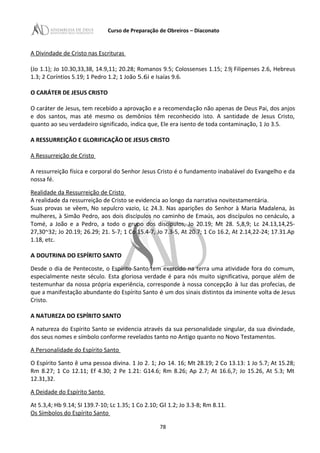 Curso de Preparação de Obreiros – Diaconato
A Divindade de Cristo nas Escrituras
(Jo 1.1); Jo 10.30,33,38, 14.9,11; 20.28; Romanos 9.5; Colossenses 1.15; 2.9j Filipenses 2.6, Hebreus
1.3; 2 Coríntios 5.19; 1 Pedro 1.2; 1 João 5.6i e Isaías 9.6.
O CARÁTER DE JESUS CRISTO
O caráter de Jesus, tem recebido a aprovação e a recomendação não apenas de Deus Pai, dos anjos
e dos santos, mas até mesmo os demônios têm reconhecido isto. A santidade de Jesus Cristo,
quanto ao seu verdadeiro significado, indica que, Ele era isento de toda contaminação, 1 Jo 3.5.
A RESSURREIÇÃO E GLORIFICAÇÃO DE JESUS CRISTO
A Ressurreição de Cristo
A ressurreição física e corporal do Senhor Jesus Cristo é o fundamento inabalável do Evangelho e da
nossa fé.
Realidade da Ressurreição de Cristo
A realidade da ressurreição de Cristo se evidencia ao longo da narrativa novitestamentária.
Suas provas se vêem, No sepulcro vazio, Lc 24.3. Nas aparições do Senhor à Maria Madalena, às
mulheres, à Simão Pedro, aos dois discípulos no caminho de Emaús, aos discípulos no cenáculo, a
Tomé, a João e a Pedro, a todo o grupo dos discípulos, Jo 20.19; Mt 28. 5,8,9; Lc 24.13,14,25-
27,30~32; Jo 20.19; 26.29; 21. 5-7; 1 Co 15.4-7, Jo 7.3-5, At 20.7; 1 Co 16.2, At 2.14,22-24; 17.31.Ap
1.18, etc.
A DOUTRINA DO ESPÍRITO SANTO
Desde o dia de Pentecoste, o Espírito Santo tem exercido na terra uma atividade fora do comum,
especialmente neste século. Esta gloriosa verdade é para nós muito significativa, porque além de
testemunhar da nossa própria experiência, corresponde à nossa concepção à luz das profecias, de
que a manifestação abundante do Espírito Santo é um dos sinais distintos da iminente volta de Jesus
Cristo.
A NATUREZA DO ESPÍRITO SANTO
A natureza do Espírito Santo se evidencia através da sua personalidade singular, da sua divindade,
dos seus nomes e símbolo conforme revelados tanto no Antigo quanto no Novo Testamentos.
A Personalidade do Espírito Santo
O Espírito Santo ê uma pessoa divina. 1 Jo 2. 1; Jo 14. 16; Mt 28.19; 2 Co 13.13: 1 Jo 5.7; At 15.28;
Rm 8.27; 1 Co 12.11; Ef 4.30; 2 Pe 1.21: G14.6; Rm 8.26; Ap 2.7; At 16.6,7; Jo 15.26, At 5.3; Mt
12.31,32.
A Deidade do Espírito Santo
At 5.3,4; Hb 9.14; SI 139.7-10; Lc 1.35; 1 Co 2.10; Gl 1.2; Jo 3.3-8; Rm 8.11.
Os Símbolos do Espírito Santo
78
 