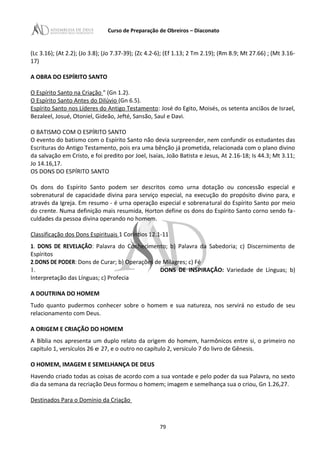 Curso de Preparação de Obreiros – Diaconato
(Lc 3.16); (At 2.2); (Jo 3.8); (Jo 7.37-39); (Zc 4.2-6); (Ef 1.13; 2 Tm 2.19); (Rm 8.9; Mt 27.66) ; (Mt 3.16-
17)
A OBRA DO ESPÍRITO SANTO
O Espírito Santo na Criação " (Gn 1.2).
O Espírito Santo Antes do Dilúvio (Gn 6.5).
Espírito Santo nos Líderes do Antigo Testamento: José do Egito, Moisés, os setenta anciãos de Israel,
Bezaleel, Josué, Otoniel, Gideão, Jefté, Sansão, Saul e Davi.
O BATISMO COM O ESPÍRITO SANTO
O evento do batismo com o Espírito Santo não devia surpreender, nem confundir os estudantes das
Escrituras do Antigo Testamento, pois era uma bênção já prometida, relacionada com o plano divino
da salvação em Cristo, e foi predito por Joel, Isaías, João Batista e Jesus, At 2.16-18; Is 44.3; Mt 3.11;
Jo 14.16,17.
OS DONS DO ESPÍRITO SANTO
Os dons do Espírito Santo podem ser descritos como urna dotação ou concessão especial e
sobrenatural de capacidade divina para serviço especial, na execução do propósito divino para, e
através da Igreja. Em resumo - é urna operação especial e sobrenatural do Espírito Santo por meio
do crente. Numa definição mais resumida, Horton define os dons do Espírito Santo corno sendo fa-
culdades da pessoa divina operando no homem.
Classificação dos Dons Espirituais 1 Coríntios 12.1-11
1. DONS DE REVELAÇÃO: Palavra do Conhecimento; b) Palavra da Sabedoria; c) Discernimento de
Espíritos
2.DONS DE PODER: Dons de Curar; b) Operações de Milagres; c) Fé
1. DONS DE INSPIRAÇÃO: Variedade de Línguas; b)
Interpretação das Línguas; c) Profecia
A DOUTRINA DO HOMEM
Tudo quanto pudermos conhecer sobre o homem e sua natureza, nos servirá no estudo de seu
relacionamento com Deus.
A ORIGEM E CRIAÇÃO DO HOMEM
A Bíblia nos apresenta um duplo relato da origem do homem, harmônicos entre si, o primeiro no
capitulo 1, versículos 26 e 27, e o outro no capítulo 2, versículo 7 do livro de Gênesis.
O HOMEM, IMAGEM E SEMELHANÇA DE DEUS
Havendo criado todas as coisas de acordo com a sua vontade e pelo poder da sua Palavra, no sexto
dia da semana da recriação Deus formou o homem; imagem e semelhança sua o criou, Gn 1.26,27.
Destinados Para o Domínio da Criação
79
 