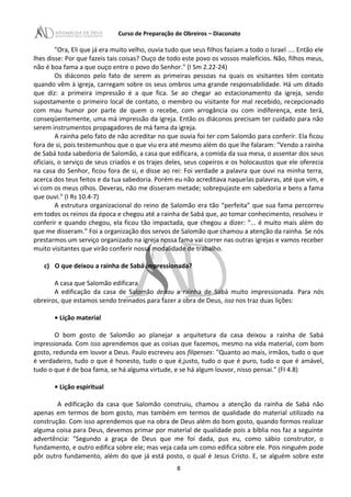 Curso de Preparação de Obreiros – Diaconato
"Ora, Eli que já era muito velho, ouvia tudo que seus filhos faziam a todo o Israel .... Então ele
lhes disse: Por que fazeis tais coisas? Ouço de todo este povo os vossos malefícios. Não, filhos meus,
não é boa fama a que ouço entre o povo do Senhor." (I Sm 2.22-24)
Os diáconos pelo fato de serem as primeiras pessoas na quais os visitantes têm contato
quando vêm à igreja, carregam sobre os seus ombros uma grande responsabilidade. Há um ditado
que diz: a primeira impressão é a que fica. Se ao chegar ao estacionamento da igreja, sendo
supostamente o primeiro local de contato, o membro ou visitante for mal recebido, recepcionado
com mau humor por parte de quem o recebe, com arrogância ou com indiferença, este terá,
conseqüentemente, uma má impressão da igreja. Então os diáconos precisam ter cuidado para não
serem instrumentos propagadores de má fama da igreja.
A rainha pelo fato de não acreditar no que ouvia foi ter com Salomão para conferir. Ela ficou
fora de si, pois testemunhou que o que viu era até mesmo além do que lhe falaram: "Vendo a rainha
de Sabá toda sabedoria de Salomão, a casa que edificara, a comida da sua mesa, o assentar dos seus
oficiais, o serviço de seus criados e os trajes deles, seus copeiros e os holocaustos que ele oferecia
na casa do Senhor, ficou fora de si, e disse ao rei: Foi verdade a palavra que ouvi na minha terra,
acerca dos teus feitos e da tua sabedoria. Porém eu não acreditava naquelas palavras, até que vim, e
vi com os meus olhos. Deveras, não me disseram metade; sobrepujaste em sabedoria e bens a fama
que ouvi." (I Rs 10.4-7)
A estrutura organizacional do reino de Salomão era tão “perfeita” que sua fama percorreu
em todos os reinos da época e chegou até a rainha de Sabá que, ao tomar conhecimento, resolveu ir
conferir e quando chegou, ela ficou tão impactada, que chegou a dizer: “... é muito mais além do
que me disseram.” Foi a organização dos servos de Salomão que chamou a atenção da rainha. Se nós
prestarmos um serviço organizado na igreja nossa fama vai correr nas outras igrejas e vamos receber
muito visitantes que virão conferir nossa modalidade de trabalho.
c) O que deixou a rainha de Sabá impressionada?
A casa que Salomão edificara
A edificação da casa de Salomão deixou a rainha de Sabá muito impressionada. Para nós
obreiros, que estamos sendo treinados para fazer a obra de Deus, isso nos traz duas lições:
• Lição material
O bom gosto de Salomão ao planejar a arquitetura da casa deixou a rainha de Sabá
impressionada. Com isso aprendemos que as coisas que fazemos, mesmo na vida material, com bom
gosto, redunda em louvor a Deus. Paulo escreveu aos filipenses: "Quanto ao mais, irmãos, tudo o que
é verdadeiro, tudo o que é honesto, tudo o que é,justo, tudo o que é puro, tudo o que é amável,
tudo o que é de boa fama, se há alguma virtude, e se há algum louvor, nisso pensai." (FI 4.8)
• Lição espiritual
A edificação da casa que Salomão construiu, chamou a atenção da rainha de Sabá não
apenas em termos de bom gosto, mas também em termos de qualidade do material utilizado na
construção. Com isso aprendemos que na obra de Deus além do bom gosto, quando formos realizar
alguma coisa para Deus, devemos primar por material de qualidade pois a bíblia nos faz a seguinte
advertência: "Segundo a graça de Deus que me foi dada, pus eu, como sábio construtor, o
fundamento, e outro edifica sobre ele; mas veja cada um como edifica sobre ele. Pois ninguém pode
pôr outro fundamento, além do que já está posto, o qual é Jesus Cristo. E, se alguém sobre este
8
 