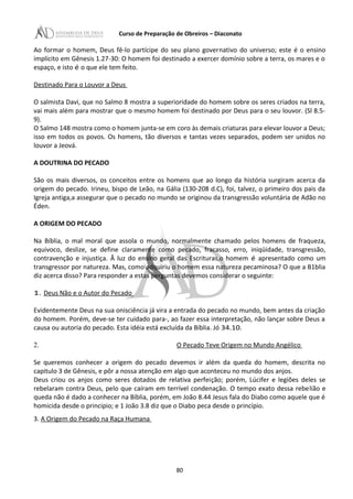 Curso de Preparação de Obreiros – Diaconato
Ao formar o homem, Deus fê-lo partícipe do seu plano governativo do universo; este é o ensino
implícito em Gênesis 1.27-30: O homem foi destinado a exercer domínio sobre a terra, os mares e o
espaço, e isto é o que ele tem feito.
Destinado Para o Louvor a Deus
O salmista Davi, que no Salmo 8 mostra a superioridade do homem sobre os seres criados na terra,
vai mais além para mostrar que o mesmo homem foi destinado por Deus para o seu louvor. (Sl 8.5-
9).
O Salmo 148 mostra como o homem junta-se em coro às demais criaturas para elevar louvor a Deus;
isso em todos os povos. Os homens, tão diversos e tantas vezes separados, podem ser unidos no
louvor a Jeová.
A DOUTRINA DO PECADO
São os mais diversos, os conceitos entre os homens que ao longo da história surgiram acerca da
origem do pecado. Irineu, bispo de Leão, na Gália (130-208 d.C), foi, talvez, o primeiro dos pais da
Igreja antiga,a assegurar que o pecado no mundo se originou da transgressão voluntária de Adão no
Éden.
A ORIGEM DO PECADO
Na Bíblia, o mal moral que assola o mundo, normalmente chamado pelos homens de fraqueza,
equivoco, deslize, se define claramente como pecado, fracasso, erro, iniqüidade, transgressão,
contravenção e injustiça. Â luz do ensino geral das Escrituras,o homem é apresentado como um
transgressor por natureza. Mas, como adquiriu o homem essa natureza pecaminosa? O que a B1blia
diz acerca disso? Para responder a estas perguntas devemos considerar o seguinte:
1. Deus Não e o Autor do Pecado
Evidentemente Deus na sua onisciência já vira a entrada do pecado no mundo, bem antes da criação
do homem. Porém, deve-se ter cuidado para-, ao fazer essa interpretação, não lançar sobre Deus a
causa ou autoria do pecado. Esta idéia está excluída da Bíblia. Jó 34.10.
2. O Pecado Teve Origem no Mundo Angélico
Se queremos conhecer a origem do pecado devemos ir além da queda do homem, descrita no
capitulo 3 de Gênesis, e pôr a nossa atenção em algo que aconteceu no mundo dos anjos.
Deus criou os anjos como seres dotados de relativa perfeição; porém, Lúcifer e legiões deles se
rebelaram contra Deus, pelo que caíram em terrível condenação. O tempo exato dessa rebelião e
queda não é dado a conhecer na Bíblia, porém, em João 8.44 Jesus fala do Diabo como aquele que é
homicida desde o principio; e 1 João 3.8 diz que o Diabo peca desde o princípio.
3. A Origem do Pecado na Raça Humana
80
 