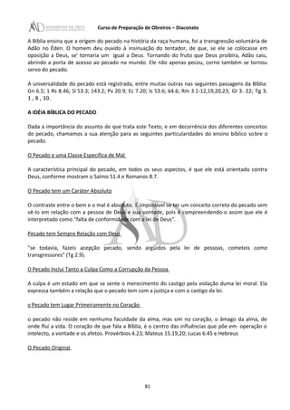 Curso de Preparação de Obreiros – Diaconato
A Bíblia ensina que a origem do pecado na história da raça humana, foi a transgressão voluntária de
Adão no Éden. O homem deu ouvido à insinuação do tentador, de que, se ele se colocasse em
oposição a Deus, se' tornaria um igual a Deus. Tornando do fruto que Deus proibira, Adão caiu,
abrindo a porta de acesso ao pecado no mundo. Ele não apenas pecou, corno também se tornou
servo do pecado.
A universalidade do pecado está registrada, entre muitas outras nas seguintes passagens da Bíblia:
Gn 6.5; 1 Rs 8.46; SI 53.3; 143.2; Pv 20.9; Ec 7.20; Is 53.6; 64.6; Rm 3.1-12,19,20,23; Gl 3. 22; Tg 3.
1 , 8 , 10.
A IDÉIA BÍBLICA DO PECADO
Dada a importância do assunto de que trata este Texto, e em decorrência dos diferentes conceitos
do pecado, chamamos a sua atenção para as seguintes particularidades do ensino bíblico sobre o
pecado.
O Pecado e uma Classe Especifica de Mal
A característica principal do pecado, em todos os seus aspectos, é que ele está orientado contra
Deus, conforme mostram o Salmo 51.4 e Romanos 8.7.
O Pecado tem um Caráter Absoluto
O contraste entre o bem e o mal é absoluto. É impossível se ter um conceito correto do pecado sem
vê-lo em relação com a pessoa de Deus e sua vontade, pois é compreendendo-o assim que ele é
interpretado como "falta de conformidade com a lei de Deus".
Pecado tem Sempre Relação com Deus
"se todavia, fazeis acepção pecado, sendo argüidos pela lei de pessoas, cometeis como
transgressores" (Tg 2.9).
O Pecado Inclui Tanto a Culpa Como a Corrupção da Pessoa
A culpa é um estado em que se sente o merecimento do castigo pela violação duma lei moral. Ela
expressa também a relação que o pecado tem com a justiça e com o castigo da lei.
o Pecado tem Lugar Primeiramente no Coração
o pecado não reside em nenhuma faculdade da alma, mas sim no coração, o âmago da alma, de
onde flui a vida. O coração de que fala a Bíblia, é o centro das influências que põe em· operação o
intelecto, a vontade e os afetos. Provérbios 4.23; Mateus 15.19,20; Lucas 6.45 e Hebreus
O Pecado Original
81
 