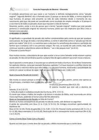 Curso de Preparação de Obreiros – Diaconato
A condição pecaminosa em que nasce o ser humano e definida teologicamente corno "pecado
original". Segundo Berkhof, ele é chamado assim 1) porque se deriva de Adão, o tronco original da
raça humana; 2) porque está presente na vida de cada indivíduo desde o momento do seu
nascimento, pelo que não pode ser considerado corno resultado de simples imitação; e 3) porque é
a raiz interna de todos os pecados atuais que maculam a vida do homem.
Devemos, porém, evitar o erro de pensar que o termo "pecado original" implica que este pecado
pertence à constituição original da natureza humana, posto que isto implicaria que Deus criou o
homem como pecador.
O PECADO E O CRENTE
O significado e a gravidade do pecado são melhor compreendidos pelo crente do que por qualquer
outra pessoa. Ao longo de toda a narrativa bíblica, o crente ê advertido contra o "pecado que tão de
perto nos rodeia" (Hb 12.1), e a caminhar para o alvo que ê a semelhança da estatura e perfeição do
Senhor que o comprou com o seu precioso sangue. Por isso, ao ouvido de cada crente, hoje, deve
continuar soando a advertência solene do Mestre: " vai e não peques mais” (Jo 8.11).
É Possível o Crente Pecar?
Para muitos crentes, a descoberta de que apos aceitar a Jesus como Salvador ainda estavam sujeitos
ao pecado, foi tão extraordinária quanto o próprio fato de agora saberem que eram novas criaturas.
Que ê possível o crente pecar, ê assunto que se salienta em toda a Escritura. Só no Novo Testamento
há capítulos inteiros, como por exemplo Romanos capítulos 7 e 8 que mostram o conflito interior do
crente entre a natureza divina que nele habita, e a natureza humana, mostrando a possibilidade do
crente vir a pecar se deixar de vigiar. Vem ao caso citarmos outra vez 1 João 1.8,9.
Qual a Causa do Pecado do Crente?
São muitas as causas porque o crente é levado à prática do pecado, porém, vamos citar apenas as
três principais, e também mais conhecidas, que são:
a. A natureza pecaminosa (Rm 8.21-25).
b. O sistema mundial que está sob o domínio de
Satanás, (1 Jo 2.15-17).
c. Falta de oração e cuidadoso estudo das Escrituras, (Ef 6. 1 0-1 5) .
O crente que relaxa o hábito da oração e da leitura e estudos da Bíblia, está incorrendo em sérios
riscos espirituais, podendo se tornar presa fácil do adversário.
Quais as Conseqüências do Pecado na Vida do Crente?
Dentre as muitas conseqüências do pecado na vida do crente, vale destacar as seguintes:
A perda da comunhão com Deus (1 Jo 1.5,6; SI 51.11); Os inimigos encontram oportunidade de
blasfemar de
Deus (2 Sm 12.14); Perda do galardão (1 Co 3.8 i 3.13-15); Possível morte prematura (At 5.1-11; 1
Co 11.30); Maus exemplos (1 Co 8.9,10); Destruição da fé e conseqüente morte espiritual (Rm 6.16;
1 Jo 5.16,17).
Como o Crente Deve Tratar Com o Pecado?
Quanto ao trato que o crente deve dar ao pecado, a Bíblia recomenda que o crente deve:
82
 