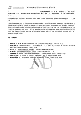 Curso de Preparação de Obreiros – Diaconato
a. Reconhecê-lo, SI 51.3; Evitá-lo 1 Tm 5.22.;
Detestá-lo, Jd 23. ; Resisti-lo com confiança em Deus, Tg 4.7,8 ; Confessá-lo, 1 Jo 1-9; Abandoná-lo,
Pv 28.13
O apóstolo João escreveu: "Filhinhos meus, estas cousas vos escrevo para que não pequeis...” (1 Jo
2.1).
Em termos de pecado há uma grande diferença entre o impio e o homem perdoado, o crente. Com o
crente pode acontecer um desastre espiritual, enquanto que o ímpio é um desastre em si mesmo.
Ainda que haja diante do crente a possibilidade de pecar, ele sabe que não vale a pena pecar. Ele
sabe que o salário do pecado é a morte, por isso mesmo procura a todo custo evitá-lo. O pecado que
antes lhe era uma regra, hoje lhe é urna exceção foi por isso que o apóstolo João escreve "Se,
todavia, alguém pecar ... "
BIBLIOGRAFIA
1. BANCROFT, E.H. Teologia Elementar, são Paulo: Imprensa Batista Regular, 1979.
2. BERKHOF, L. Teologia Sistemática Grand Rapids: T.E.L.L., 1979. BERNARDES, A. Resumo Teológico
Para Leigos, Rio de Janeiro: JUERP, 1969.
3. BINNY, A.R. Compêndio de Teologia, Campinas: Editora Nazarena
4. BOYER, o. Pequena Enciclopédia Bíblica, Miami: Editora Vida, 1978
5. GRAHAM, B. Anjos, Agentes Secretos de Deus, Rio de Janeiro: Editora Record, 1975.
6. LANGSTON, A.b. Esboço de Teologia Sistemática, Rio de Janeiro: Juerp, 1977.
7. PEARLMAN, M. Conhecendo as Doutrinas da Bíblia, Miami: Editora Vida, 1978
83
 