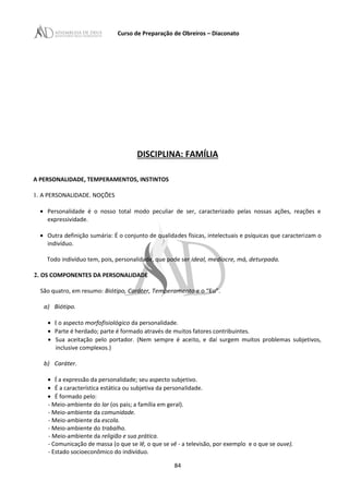 Curso de Preparação de Obreiros – Diaconato
DISCIPLINA: FAMÍLIA
A PERSONALIDADE, TEMPERAMENTOS, INSTINTOS
1. A PERSONALIDADE. NOÇÕES
• Personalidade é o nosso total modo peculiar de ser, caracterizado pelas nossas ações, reações e
expressividade.
• Outra definição sumária: É o conjunto de qualidades físicas, intelectuais e psíquicas que caracterizam o
indivíduo.
Todo indivíduo tem, pois, personalidade, que pode ser ideal, medíocre, má, deturpada.
2. OS COMPONENTES DA PERSONALIDADE
São quatro, em resumo: Biótipo, Caráter, Temperamento e o “Eu”.
a) Biótipo.
• E o aspecto morfofisiológico da personalidade.
• Parte é herdado; parte é formado através de muitos fatores contribuintes.
• Sua aceitação pelo portador. (Nem sempre é aceito, e daí surgem muitos problemas subjetivos,
inclusive complexos.)
b) Caráter.
• É a expressão da personalidade; seu aspecto subjetivo.
• É a característica estática ou subjetiva da personalidade.
• É formado pelo:
- Meio-ambiente do lar (os pais; a família em geral).
- Meio-ambiente da comunidade.
- Meio-ambiente da escola.
- Meio-ambiente do trabalho.
- Meio-ambiente da religião e sua prática.
- Comunicação de massa (o que se lê, o que se vê - a televisão, por exemplo e o que se ouve).
- Estado socioeconômico do indivíduo.
84
 