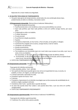 Curso de Preparação de Obreiros – Diaconato
Hipócrates foi o maior médico da antiguidade.
4. OS QUATRO TIPOS GERAIS DE TEMPERAMENTOS
• Há quatro tipos gerais de temperamentos, sendo todos nós uma combinação desses tipos,
predominando um deles no indivíduo, marcando-o assim:
1º)Temperamento introvertido. (Nomenclatura tradicional: Melancólico.)
Traços gerais da pessoa introvertida:
• É perfeccionista (isto é, tem tendência a viver procurando defeitos nos outros).
• Quer tudo perfeito; quer fazer tudo perfeito e entra em conflito consigo mesmo, por causa
disso.
• É organizado na vida e no trabalho.
• É calado; fala pouco.
• É muito sensível.
• É sacrificial em relação ao próximo.
• É quieto.
• É propenso à depressão, ao mau humor, a ficar amuado, ao mau gênio, à rabugice.
• Facilmente fica zangado com os outros, consigo mesmo, e daí ter insônia.
• E tendente a ser pessimista.
• Guarda ressentimento.
• É tendente a autocomiseração.
• Tem tendência a ser intrometido; quer ver e ouvir tudo o que se passa à sua volta, e por isso, às
vezes, torna-se antipático.
Por causa disso, se não vigiar, torna-se malicioso e colecionador de defeitos alheios.
• O introvertido, se não praticar autocrítica, estará sempre carrancudo, tanto no aspecto facial
como na voz, mas tem bom coração, apesar da má impressão.
• E ESTE O SEU TEMPERAMENTO PREDOMINANTE?
2º) Temperamento extrovertido. (Nomenclatura tradicional: COLÉRICO.)
Traços gerais do indivíduo extrovertido:
• É ativo, decidido, prático, "vivo", definido.
• Tem espírito de liderança (e quando ignora isso, torna-se insuportável em casa, na escola, no
trabalho, no fazer, em viagens, ou onde quer que seja).
• É sempre apressado e apressado em tudo.
• É tendente a gostar de música "viva".
• É otimista.
• É tendente a hiperestesia (é um distúrbio neurologico que se dá ao excesso de sensibilidade de um
sentido ou órgão a qualquer estímulo).
• É tendente a falar muito - quando deve e quando não deve.
• Às vezes fala quando devia ficar calado e cala quando devia falar, e por isso entra em conflito
consigo próprio.
• É ESTE O SEU TEMPERAMENTO PREDOMINANTE?
3º) Temperamento superintrovertido. (Nomenclatura tradicional: FLEUMÁTICO.)
Traços gerais do indivíduo superintrovertido:
• É submisso, frio, calmo, lento, passivo, parado.
86
 