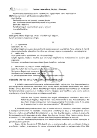Curso de Preparação de Obreiros – Diaconato
nos múltiplos aspectos da sua vida é afetado, mui especialmente a área afetivo-sexual.
10) As nossas principais glândulas de secreção endócrina
1) A Hipófise.
E a glândula mestra; ela comanda todas as, demais.
E ela o centro de controle de nível hormonal do organismo.
Local: base do crânio.
Função principal: crescimento em geral (é também
chamada Pituitária).
2) A Tireóide.
Local: parte anterior do pescoço, sobre o conduto laringo-traqueal .
Função principal: metabolismo, nutrição.
73
3) As Supra-renais.
Local: acima dos rins.
Função principal: nervos, sexo (principalmente caracteres sexuais secundários). Fonte adicional de hormô-
nio masculino. Produz adrenalina - hormônio que estimula o sistema nervoso e eleva a pressão arterial.
4) O Pâncreas.
Local: parte superior do abdômen, por trás do estômago.
Função: digestão. Produz a insulina, que tem função importante no metabolismo dos açúcares pelo
organismo.
Promove a formação e armazenagem de gorduras, glicogênio e proteínas.
5) As Gônadas. São pares, no homem e na mulher.
Local: Na mulher, são internas, comumente chamadas ovários.
No homem, são externos, comumente chamadas testículos.
Função principal: atividade sexual, reprodução.
As gônadas produzem vários hormônios, todos controlados pela hipófise.
O OBREIRO E AS TRÊS METAS FUNDAMENTAIS DA PATERNIDADE (*)
A verdadeira paternidade (entenda-se também maternidade) inicia-se com Deus. Quem seria melhor
para nos guiar nos princípios da paternidade senão o Autor da vida e Fundador do casamento e da família?
Desde a criação do homem, o intento do Senhor para nós foi estabelecer descendências que habitassem
harmoniosamente o nosso mundo. A missão de tomarmo-nos pais e gerarmos filhos é uma enorme parte do
mandamento original da humanidade recebida de nosso Criador:
Então Deus disse: "Façamos o homem à nossa imagem, conforme (Nossa semelhança". Criou Deus o
homem à sua imagem, à imagem de Deus o criou; homem e mulher os criou. Deus os abençoou, e Ihes
disse: "sejam férteis e multipliquem-se! Encham e subjuguem a terra! Dominem sobre os peixes do mar, sobre as
aves do céu e sobre todos os animais que se movem pela terra". Gênesis 1.26a-28
A primeira frase registrada do Senhor para os homens instituiu o principio da paternidade: Sejam férteis
e multipliquem-se! O homem foi ordenado a reproduzir-se semelhança de Deus. O Todo-poderoso criou o
homem e a mulher com a finalidade de multiplicarem-se por meio da união sexual no contexto do casamento.
Em outras palavras, Ele deu origem a Adão e Eva e disse-lhes que tivessem filhos. E assim, como o Senhor
criou Adão e Eva á sua própria imagem, os filhos deles deveriam possuir a imagem de seus pais.
O capítulo 5 de Gênesis comprova que Adão e Eva cumpriram fielmente sua missão, assim como as
gerações que os sucederam:
Esta é a lista dos descendentes de Adão. Quando criou os seres humanos, Deus os fez parecidos com ele. Deus os
criou homem e mulher, e os abençoou, e lhes chamou pelo nome de Adão, no dia em que foram criados. Viveu Adão
89
 