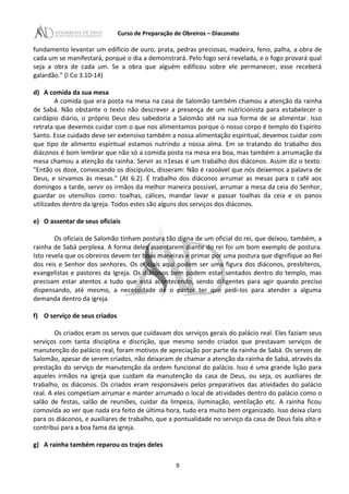 Curso de Preparação de Obreiros – Diaconato
fundamento levantar um edifício de ouro, prata, pedras preciosas, madeira, feno, palha, a obra de
cada um se manifestará, porque o dia a demonstrará. Pelo fogo será revelada, e o fogo provará qual
seja a obra de cada um. Se a obra que alguém edificou sobre ele permanecer, esse receberá
galardão." (I Co 3.10-14)
d) A comida da sua mesa
A comida que era posta na mesa na casa de Salomão também chamou a atenção da rainha
de Sabá. Não obstante o texto não descrever a presença de um nutricionista para estabelecer o
cardápio diário, o próprio Deus deu sabedoria a Salomão até na sua forma de se alimentar. Isso
retrata que devemos cuidar com o que nos alimentamos porque o nosso corpo é templo do Espírito
Santo. Esse cuidado deve ser extensivo também a nossa alimentação espiritual, devemos cuidar com
que tipo de alimento espiritual estamos nutrindo a nossa alma. Em se tratando do trabalho dos
diáconos é bom lembrar que não só a comida posta na mesa era boa, mas também a arrumação da
mesa chamou a atenção da rainha. Servir as n1esas é um trabalho dos diáconos. Assim diz o texto:
"Então os doze, convocando os discípulos, disseram: Não é razoável que nós deixemos a palavra de
Deus, e sirvamos às mesas." (At 6.2). É trabalho dos diáconos arrumar as mesas para o café aos
domingos a tarde, servir os irmãos da melhor maneira possível, arrumar a mesa da ceia do Senhor,
guardar os utensílios como: toalhas, cálices, mandar lavar e passar toalhas da ceia e os panos
utilizados dentro da igreja. Todos estes são alguns dos serviços dos diáconos.
e) O assentar de seus oficiais
Os oficiais de Salomão tinham postura tão digna de um oficial do rei, que deixou, também, a
rainha de Sabá perplexa. A forma deles assentarem diante do rei foi um bom exemplo de postura.
Isto revela que os obreiros devem ter boas maneiras e primar por uma postura que dignifique ao Rei
dos reis e Senhor dos senhores. Os oficiais aqui podem ser uma figura dos diáconos, presbíteros,
evangelistas e pastores da Igreja. Os diáconos bem podem estar sentados dentro do templo, mas
precisam estar atentos a tudo que está acontecendo, sendo diligentes para agir quando preciso
dispensando, até mesmo, a necessidade de o pastor ter que pedi-Ios para atender a alguma
demanda dentro da igreja.
f) O serviço de seus criados
Os criados eram os servos que cuidavam dos serviços gerais do palácio real. Eles faziam seus
serviços com tanta disciplina e discrição, que mesmo sendo criados que prestavam serviços de
manutenção do palácio real, foram motivos de apreciação por parte da rainha de Sabá. Os servos de
Salomão, apesar de serem criados, não deixaram de chamar a atenção da rainha de Sabá, através da
prestação do serviço de manutenção da ordem funcional do palácio. Isso é uma grande lição para
aqueles irmãos na igreja que cuidam da manutenção da casa de Deus, ou seja, os auxiliares de
trabalho, os diáconos. Os criados eram responsáveis pelos preparativos das atividades do palácio
real. A eles competiam arrumar e manter arrumado o local de atividades dentro do palácio como o
salão de festas, salão de reuniões, cuidar da limpeza, iluminação, ventilação etc. A rainha ficou
comovida ao ver que nada era feito de última hora, tudo era muito bem organizado. Isso deixa claro
para os diáconos, e auxiliares de trabalho, que a pontualidade no serviço da casa de Deus fala alto e
contribui para a boa fama da igreja.
g) A rainha também reparou os trajes deles
9
 