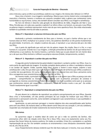Curso de Preparação de Obreiros – Diaconato
cento e trinta anos, e gerou um filho à sua semelhança, conforme a sua imagem, e lhe chamou Sete. Gênesis 5.1-3 NTLH
Deus criou o homem. à sua imagem e semelhança. Observe que o termo homem inclui a concepção do
masculino e feminino; homens e mulheres em conjunto compõem todo o gênero que conhecemos como
humanidade ou raça humana. Juntos, eles também devem conceber seus filhos à sua imagem e semelhança.
No livro de Gênesis é descrita cada geração da descendência de Adão, chegando até Noé e seus
filhos, Perceba que, em cada caso, quando o capítulo 5 se refere a Deus e ao homem, ou aos pais e seus filhos,
as palavras imagem e semelhança representam muito mais do que mera aparência física. Elas estão relacionadas
também às qualidades internas de todas as pessoas.
Meta nº 1- Reproduzir a natureza intrínseca dos pais nos filhos
Analisando o primeiro mandamento de Deus para o homem, no qual o Senhor afirma que o ser
humano deve ser fértil, multiplicar-se e povoar a terra, nós podemos identificar os três pontos fundamentais
da paternidade. O primeiro, em. relação à essência dos pais, é reproduzir a sua natureza (de pai e de mãe)
nos filhos.
Isso é parte do significado que está por trás da palavra imagem. Na criação, Deus é o Pai, e a raça
humana é a sua prole. Criando-nos à sua imagem, a intenção primordial do Senhor era de que tivéssemos e
refletíssemos a sua essência. Da mesma maneira, a primeira meta que os pais devem ter em mente deve
ser a de que seus filhos tenham e reflitam sua própria natureza [Índole, temperamento, caráter].
Meta nº 2 - Reproduzir o caráter dos pais nos filhos
O segundo ponto fundamental da paternidade é reproduzir o próprio caráter nos filhos. Essa é a
outra parte do significado de imagem. O sentido completo desta palavra se refere à verdadeira natureza
e ao caráter de alguém. Então, quando Deus falou façamos o homem à nossa imagem, conforme a nossa
semelhança (Gn 1.26), Ele quis dizer que o ser humano deve ser criado de tal forma que reflita a essência e
o caráter de seus genitores. Em suma, fomos gerados para nos parecermos com Deus: pensamos como
Ele e carregarmos suas características peculiares - tal Pai, tal filho.
Do mesmo modo, o principal intuito dos pais deve ser o de querer que o filho se pareça com eles
próprios - compartilhando os mesmos valores, agindo com os mesmos princípios de conduta e
carregando as mesmas características. Podemos considerar-nos bem-sucedidos como pais se as pessoas
que conhecemos vierem até nosso filho e dissessem: "Você me lembra muito o seu pai". Ou então:
"Você é exatamente igual à sua mãe".
Meta n9
3 - Reproduzir o comportamento dos pais nos filhos
Os pais devem ter o objetivo de reproduzir seu próprio comportamento em seus filhos. Quando
Deus criou a humanidade, um dos pontos principais da sua criação foi instituir que seus filhos se
parecessem e pensassem como Ele, como também carregassem suas características e suas qualidades e
agissem como Ele.
Igualmente, os pais precisam perseguir o mesmo objetivo dos atos exemplificados pelo Senhor
para com seus filhos. De maneira ideal, os filhos devem sentir Deus em seu coração. E, em seu cotidiano,
responder aos chamados do Criador exatamente da mesma forma que seus pais.
Não temas
Se quisermos seguir o modelo ideal de como ser pai e mãe no caminho do Senhor, não
precisamos olhar além da relação entre Deus Pai e Deus Filho. Jesus era exatamente como seu Pai,
porque Eles foram feitos da mesma essência. Em todos os sentidos, Cristo foi a verdadeira e a perfeita
representação de seu Pai. Ele também conduziu os ensinamentos a seus discípulos claramente: Quem
me vê, vê o Pai (Jo 14.9).
Jesus freqüentemente deixava evidente que Ele não fazia nada por si mesmo, mas suas atitudes
90
 