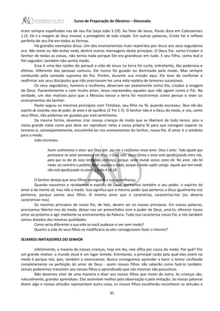 Curso de Preparação de Obreiros – Diaconato
eram sempre espelhadas nas de seu Pai (veja João 5.19). Ao falar de Jesus, Paulo dizia em Colossenses
1.15: Ele é a imagem do Deus invisível, o primogênito de toda criação. Em outras palavras, Cristo foi o reflexo
perfeito de seu Pai em todas as formas.
Há grandes exemplos disso. Um dos ensinamentos mais repetidos por Jesus aos seus seguidores
era: Não temas ou Não lenhas medo, dentre outras mensagens deste princípio. O Deus Pai, como Criador e
Senhor de todas as coisas, não temia nada porque Ele era grandioso em tudo. E seu Filho, como leal e
fiel seguidor, também não sentia medo.
Essa é uma das razões do porquê a vida de Jesus na terra foi curta, entretanto, tão poderosa e
efetiva. Diferente das pessoas comuns, Ele nunca foi guiado ou dominado pelo medo. Mas sempre
conduzido pela vontade suprema do Pai. Porém, durante sua missão aqui, Ele teve de confortar e
reafirmar aos seus discípulos que não precisavam ter uma vida repleta de temores sucessivos.
Os seus seguidores, homens e mulheres, deveriam ser exatamente como Ele, criados à imagem
de Deus. Pacientemente e com muito amor, Jesus repreendeu aqueles que não agiam como o Pai. Na
verdade, um dos motivos para que o Messias viesse a terra foi mostrarmos como pensar e viver os
ensinamentos do Senhor.
Paulo seguiu os mesmos princípios com Timóteo, seu filho na fé, quando escreveu: Deus não deu
espírito de covardia, mas de poder, de amor e de equilíbrio (2 Tm 1.7). O Senhor não é o Deus do medo, e nós, como
seus filhos, não podemos ser guiados por este sentimento.
Da mesma forma, devemos criar nossas crianças de modo que se libertem de todo temor, pois a
nossa grande meta como pais deve ser reproduzir nelas a nossa própria fé para que consigam superar os
temores e, conseqüentemente, encaminhá-las nos ensinamentos do Senhor, nosso Pai. O amor é o antídoto
para o medo.
João escreveu:
Assim conhecemos o amor que Deus tem por nós e confiamos nesse amor. Deus é amor. Todo aquele que
permanece no amor permanece em Deus, e Deus nele. Dessa forma o amor está aperfeiçoando entre nós,
para que no dia do Juízo tenhamos confiança, porque; neste mundo somos como ele. No amor, não há
medo; ao contrário o perfeito amor expulsa o medo, porque o medo supõe castigo. Aquele que tem medo
não está aperfeiçoado no amor. 1 João 4.16-18
O Senhor deseja que seus filhos carreguem a sua semelhança.
Quando nascemos e recebemos o espírito de Deus, ganhamos também o seu poder, o espírito do
amor e da mente sã, mas não o medo. Isso significa que o mesmo poder que pertence a Deus igualmente nos
pertence, porque somos seus filhos. O mesmo amor que o caracteriza, caracteriza-nos (ou deveria
caracterizar-nos).
Os mesmos princípios de nosso Pai, de fato, devem ser os nossos princípios. Em outras palavras,
precisamos libertar-nos do medo, deixar-nos ser preenchidos com o poder de Deus, amá-lo, oferecer nosso
amor ao próximo e agir mediante os ensinamentos da Palavra. Tudo isso caracteriza nosso Pai, e nós também
somos dotados das mesmas qualidades.
Como seria diferente a sua vida se você pudesse vi ver sem medo?
Quanto a vida de seus filhos se modificaria se eles conseguissem fazer o mesmo?
SEJAMOS IMITADORES DO SENHOR
Infelizmente, a maioria de nossas crianças, hoje em dia, vive aflita por causa do medo. Por quê? Por
um grande motivo: o mundo atual é um lugar temido. Entretanto, a principal razão pela qual elas vivem no
medo é porque nós, pais, também o vivenciamos. Nunca conseguimos aprender a banir o temor confiando
completamente na perfeição do amor de Deus - assim nossos filhos não saberão como fazê-Io também.
Jamais poderemos transmitir aos nossos filhos o aprendizado que nós mesmos não possuímos.
Não devemos viver de uma maneira e dizer aos nossos filhos que vivam de outra. As crianças são,
naturalmente, grandes aprendizes. Elas assimilam melhor pela observação e pela imitação. Se nossas palavras
dizem algo e nossas atitudes representam outra coisa, os nossos filhos escolherão reconhecer as atitudes e
91
 