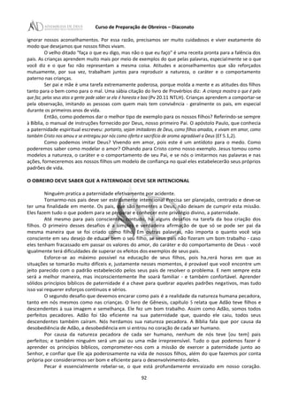 Curso de Preparação de Obreiros – Diaconato
ignorar nossos aconselhamentos. Por essa razão, precisamos ser muito cuidadosos e viver exatamente do
modo que desejamos que nossos filhos vivam.
O velho ditado "faça o que eu digo, mas não o que eu faço" é uma receita pronta para a falência dos
pais. As crianças aprendem muito mais por meio de exemplos do que pelas palavras, especialmente se o que
você diz e o que faz não representam a mesma coisa. Atitudes e aconselhamentos que são reforçados
mutuamente, por sua vez, trabalham juntos para reproduzir a natureza, o caráter e o comportamento
paterno nas crianças.
Ser pai e mãe é uma tarefa extremamente poderosa, porque molda a mente e as atitudes dos filhos
tanto para o bem como para o mal. Uma sábia citação do livro de Provérbios diz: A criança mostra o que é pelo
que faz; pelos seus atos a gente pode saber se ela é honesta e boa (Pv 20.11 NTLH). Crianças aprendem a comportar-se
pela observação, imitando as pessoas com quem mais tem convivência - geralmente os pais, em especial
durante os primeiros anos de vida.
Então, como podemos dar o melhor tipo de exemplo para os nossos filhos? Referindo-se sempre
à Bíblia, o manual de instruções fornecido por Deus, nosso primeiro Pai. O apóstolo Paulo, que conhecia
a paternidade espiritual escreveu: portanto, sejam imitadores de Deus, como filhos amados, e vivam em amor, como
também Cristo nos amou e se entregou por nós como oferta e sacrifício de aroma agradável a Deus (Ef 5.1,2).
Como podemos imitar Deus? Vivendo em amor, pois este é um antídoto para o medo. Como
poderemos saber como modelar o amor? Olhando para Cristo como nosso exemplo. Jesus tomou como
modelos a natureza, o caráter e o comportamento de seu Pai, e se nós o imitarmos nas palavras e nas
ações, forneceremos aos nossos filhos um modelo de confiança no qual eles estabelecerão seus próprios
padrões de vida.
O OBREIRO DEVE SABER QUE A PATERNIDADE DEVE SER INTENCIONAL
Ninguém pratica a paternidade efetivamente por acidente.
Tornarmo-nos pais deve ser estritamente intencional Precisa ser planejado, centrado e deve-se
ter uma finalidade em mente. Os pais, que são tementes a Deus, não deixam de cumprir esta missão.
Eles fazem tudo o que podem para se preparar e conhecer este privilégio divino, a paternidade.
Até mesmo para pais conscientes, contudo, há alguns desafios na tarefa da boa criação dos
filhos. O primeiro desses desafios é a simples e verdadeira afirmação de que só se pode ser pai da
mesma maneira que se foi criado como filho. Em outras palavras, não importa o quanto você seja
consciente em seu desejo de educar bem o seu filho, se seus pais não fizeram um bom trabalho - caso
eles tenham fracassado em passar os valores do amor, do caráter e do comportamento de Deus - você
igualmente terá dificuldades de superar os efeitos dos exemplos de seus pais.
Esforce-se ao máximo possível na educação de seus filhos, pois ha,rerá horas em que as
situações se tomarão muito difíceis e, justamente nesses momentos, é provável que você encontre um
jeito parecido com o padrão estabelecido pelos seus pais de resolver o problema. E nem sempre esta
será a melhor maneira, mas inconscientemente lhe soará familiar - e também confortável. Aprender
sólidos princípios bíblicos de paternidade é a chave para quebrar aqueles padrões negativos, mas tudo
isso vai requerer esforços contínuos e sérios.
O segundo desafio que devemos encarar como pais é a realidade da natureza humana pecadora,
tanto em nós mesmos como nas crianças. O livro de Gênesis, capítulo 5 relata que Adão teve filhos e
descendentes à sua imagem e semelhança. Ele fez um bom trabalho. Assim como Adão, somos todos
perfeitos pecadores. Adão foi tão eficiente na sua paternidade que, quando ele caiu, todos seus
descendentes também caíram. Nós herdamos sua natureza pecadora. A Bíblia fala que por causa da
desobediência de Adão, a desobediência em si entrou no coração de cada ser humano.
Por causa da natureza pecadora de cada ser humano, nenhum de nós teve [ou tem] pais
perfeitos; e também ninguém será um pai ou uma mãe irrepreensível. Tudo o que podemos fazer é
aprender os princípios bíblicos, comprometer-nos com a missão de exercer a paternidade junto ao
Senhor, e confiar que Ele aja poderosamente na vida de nossos filhos, além do que fazemos por conta
própria por considerarmos ser bom e eficiente para o desenvolvimento deles.
Pecar é essencialmente rebelar-se, o que está profundamente enraizado em nosso coração.
92
 