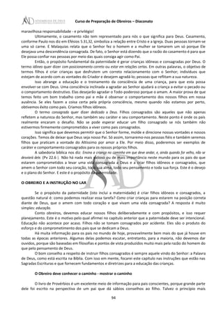 Curso de Preparação de Obreiros – Diaconato
maravilhosa responsabilidade - e privilégio!
Ultimamente, o casamento não tem representado para nós o que significa para Deus. Casamento,
conforme Paulo nos diz em Efésios 5.31,32, simboliza a relação entre Cristo e a Igreja. Duas pessoas tornam-se
uma só carne. E Malaquias relata que o Senhor fez o homem e a mulher se tomarem um só porque Ele
desejava uma descendência consagrada. De fato, o Senhor está dizendo que a razão do casamento é para que
Ele possa confiar nas pessoas por meio das quais consiga agir como Pai.
Então, o propósito fundamental da paternidade é gerar crianças idôneas e consagradas por Deus. O
termo idôneo quer dizer com posicionamento correto ou estar em relações certas. Em outras palavras, o objetivo de
termos filhos é criar crianças que desfrutem um correto relacionamento com o Senhor; indivíduos que
estejam de acordo com as vontades do Criador e desejem agradá-lo; pessoas que reflitam a sua natureza.
Isso abrange a educação e o treinamento da consciência de uma criança, para que esta possa
envolver-se com Deus. Uma consciência inclinada a agradar ao Senhor ajudará a criança a evitar o pecado ou
o comportamento destrutivo. Elas desejarão agradar o Todo-poderoso porque o amam. A maior prova de que
temos feito um bom trabalho como pai e mãe é observar o comportamento dos nossos filhos em nossa
ausência. Se eles fazem a coisa certa pela própria consciência, mesmo quando não estamos por perto,
obtivemos êxito como pais. Criamos filhos idôneos.
O termo consagrado quer dizer dedicado a Deus. Filhos consagrados são aqueles que não apenas
refletem a natureza do Senhor, mas também seu caráter e seu comportamento. Neste ponto é onde os pais
realmente encaram o desafio. Não se pode esperar educar um filho consagrado se nós também não
estivermos firmemente comprometidos a viver como pais consagrados.
Isso significa que devemos permitir que o Senhor forme, molde e direcione nossas vontades e nossos
corações. Temos de deixar que Deus seja nosso Pai. Só assim, tornaremo-nos pessoas fiéis e também seremos
filhos que praticam a vontade do Altíssimo por amor a Ele. Por meio disso, poderemos ser exemplos de
caráter e comportamento consagrados para os nossos próprios filhos.
A sabedoria bíblica nos diz: Ensina a criança no caminho em que deve andar, e, ainda quando for velho, não se
desviará dele. (Pv 22.6 ). Não há nada mais valioso ou de mais importância neste mundo para os pais do que
estarem comprometidos a levar uma vida consagrada a Deus e a criar filhos idôneos e consagrados, que
amem o Senhor com todo seu coração, toda sua alma, todo seu pensamento e toda sua força. Este é o desejo
e o plano do Senhor. E este é o propósito da paternidade.
O OBREIRO E A INSTRUÇÃO NO LAR
Se o propósito da paternidade (isto inclui a maternidade) é criar filhos idôneos e consagrados, a
questão natural é: como podemos realizar essa tarefa? Como criar crianças para estarem na posição correta
diante de Deus, que o amem com todo coração e que vivam uma vida consagrada? A resposta é muito
simples: educação.
Conto obreiros, devemos educar nossos filhos deliberadamente e com propósitos, e isso requer
planejamento. Este é o motivo pelo qual afirmei no capitulo anterior que a paternidade deve ser intencional.
Educação não acontece por acaso. Filhos não se tomam consagrados por acidente. Eles são o produto do
esforço e do comprometimento dos pais que se dedicam a Deus.
Há muita informação para os pais no mundo de hoje, provavelmente bem mais do que já houve em
todas as épocas anteriores. Algumas delas podemos escutar, entretanto, para a maioria, não devemos dar
ouvidos, porque são baseadas em filosofias e pontos de vista produzidos muito mais pela razão do homem do
que pelo pensamento de Deus.
O bom conselho a respeito de instruir filhos consagrados é sempre aquele vindo do Senhor: a Palavra
de Deus, como está escrita na Bíblia. Com isso em mente, focarei este capítulo nas instruções que estão nas
Sagradas Escrituras e que fornecem fundamentos e diretrizes para a educação das crianças.
O Obreiro deve conhecer o caminho - mostrar o caminho
O livro de Provérbios é um excelente meio de informação para pais conscientes, porque grande parte
dele foi escrito na perspectiva de um pai que dá sábios conselhos ao filho. Talvez o princípio mais
94
 