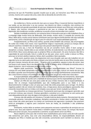 Curso de Preparação de Obreiros – Diaconato
promessa do que diz Provérbios quando ressalta que os pais, ao instruírem seus filhos na maneira
correta, mesmo com o passar dos anos, estes não se desviarão do caminho reto.
Filhos não se educam sozinhos
Ao moldarmos a forma correta de viver para os nossos filhos, é essencial darmos importância à
sua saúde, ao seu bem-estar e ao seu sucesso. Isso deveria ser óbvio e evidente, mas continuo me
surpreendendo com grande quantidade de pais que simplesmente deixam seus filhos por conta própria.
E, depois, eles mesmos começam a questionar-se por que as crianças são rebeldes, sofrem de
depressão, têm tendências suicidas, problemas na escola e ficam encrencadas com a polícia.
Devido à realidade econômica, em inúmeros lares é necessário que pai e mãe trabalhem fora; e
o emprego exige muitas horas de dedicação. Este tempo, muitas vezes, é roubado do convívio dos
filhos. Além disso, muitos outros fatores contribuem para que alguma tarefa familiar não seja realizada
plenamente, como a desatenção de alguns pais em executar suas responsabilidades paternas.
Freqüentemente, os filhos mais velhos, quando ainda também são crianças, são encarregados
de cuidar dos irmãos mais novos. Isso é igualmente trágico e equivocado, porque as crianças não se
educam sozinhas e também não se espera que elas possam desempenhar tal papel.
Mais uma vez, o livro de Provérbios nos dá um conselho muito sábio: É bom corrigir e
disciplinar a criança. Quando todas as suas vontades são feitas, ela acaba fazendo a sua mãe passar vergonha (Pv
29.15 NTLH). Deus nunca planejou que os próprios filhos se educassem. Os seres humanos não têm a
capacidade de auto-instrução. Esta é a razão de ser dos pais: amar, nutrir, cuidar e educar os filhos,
para que se tornem adultos maduros, felizes, bem-sucedidos e bem ajustados.
Ainda assim, quantas vezes nos deparamos com essa situação: pais que vão trabalhar em um
segundo turno ou saem pata uma festa e deixam uma lista de tarefas para os seus filhos (muitas vezes
até para crianças menores de seis anos) - "O jantar está na geladeira, aqueça-o antes de comer, lave
sua louça e suas roupas, faça o seu dever de casa, feche as janelas, deixe a lâmpada da varanda acesa e
depois vá dormir. Isso é muito para atribuir a uma criança.
Alguém pode questionar: "Não devemos delegar responsabilidades aos filhos?" Ensinar às
crianças em uma idade apropriada a ter responsabilidade é uma coisa; instruir um menor de seis anos
de idade a guardar seus brinquedos e colocar a roupa suja no cesto é perfeitamente conveniente. Mas
dar a esta mesma criança a incumbência de preparar o jantar para o seu irmão mais novo não é.
A responsabilidade adequada para a idade deve vir acompanhada de treinamento, observação
e delegação de tarefas de acordo com a habilidade de reposta (o que o termo responsabilidade quer dizer).
Colocar um filho de seis anos para cuidar de seus irmãos menores não é responsabilidade; é
abuso. Dar às crianças responsabilidades que são inadequadas para a sua idade e o seu
desenvolvimento é delegar a elas um peso que ainda não estão preparadas para carregar. Os efeitos
negativos podem não ser visíveis de imediato, mas, a longo prazo, danos psicológicos aparecerão. Elas
crescerão ressentidas com os irmãos e em relação a seus pais por terem roubado sua infância.
Deus desenhou as crianças para brincar. É justamente assim que elas conseguem aprender, que
se tornam criativas, que crescem. Crianças aprendem a socializar-se e a relacionar-se com outras pes-
soas adequadamente por meio de jogos e brincadeiras, e não pelo trabalho.
Crianças não são adultos em miniatura. É errado tratá-Ias desta maneira. Elas precisam de uma
orientação paciente, instruções cuidadosas, disciplina consistente e limites claros e definidos. Todas
essas coisas são vitais para gerar na criança um sentimento de segurança e proteção. Elas precisam
sentir-se protegidas e seguras para crescerem livres do medo, da ansiedade e dos problemas
psicológicos.
Entretanto, muitas delas se sentem como pequenos escravos e aprendizes de serviçais em sua
própria casa. Seus pais esperam muito delas e também exigem muitas coisas. As crianças não foram
feitas para servir aos pais, mas justamente o contrário: os pais devem servir aos filhos.
Nosso objetivo como pais não é treinar bons trabalhadores para tomar conta de tudo quando
não estivermos por perto, mas criar uma descendência idônea. As responsabilidades devem ser
delegadas aos filhos à medida que eles vão crescendo, aumentando assim também os deveres. Isto
96
 