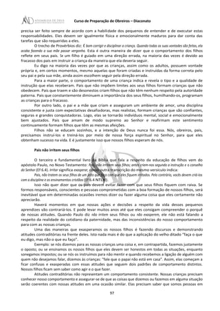 Curso de Preparação de Obreiros – Diaconato
precisa ser feito sempre de acordo com a habilidade dos pequenos de entender e de executar estas
responsabilidades. Eles devem ser igualmente física e emocionalmente maduros para dar conta das
tarefas que são requeridas a eles.
O trecho de Provérbios diz: É bom corrigir e disciplinar a criança. Quando todas as suas vontades são feitas, ela
acaba fazendo a sua mãe passar vergonha. Esta é outra maneira de dizer que o comportamento dos filhos
reflete em seus pais. Se um filho é guiado em uma direção errada, na maioria das vezes é devido ao
fracasso dos pais em instruir a criança da maneira que ela deveria seguir.
Eu digo na maioria das vezes por que as crianças, assim como os adultos, possuem vontade
própria e, em certos momentos, mesmo aquelas que foram criadas e instruídas da forma correta pelo
seu pai e pela sua mãe, ainda assim escolhem seguir pela direção errada.
Para a maior parte, o comportamento de uma criança indica e revela o tipo e a qualidade de
instrução que elas receberam. Pais que não impõem limites aos seus filhos formam crianças que não
obedecem. Pais que traem e são desonestos criam filhos que não têm nenhum respeito pela autoridade
paterna. Pais que constantemente diminuem a importância dos seus filhos, humilhando-os, programam
as crianças para o fracasso.
Por outro lado, o pai e a mãe que criam e asseguram um ambiente de amor, uma disciplina
consistente e justa com expectativas desafiadoras, mas realistas, formam crianças que são confiantes,
seguras e grandes conquistadoras. Logo, elas se tornarão indivíduos mental, social e emocionalmente
bem ajustados. Pais que amam de modo supremo ao Senhor e reafirmam este sentimento
continuamente formam filhos que têm as mesmas afeições.
Filhos não se educam sozinhos, e a intenção de Deus nunca foi essa. Nós, obreiros, pais,
precisamos instruí-Ios e treiná-Ios por meio de nossa força espiritual no Senhor, para que eles
obtenham sucesso na vida. E é justamente isso que nossos filhos esperam de nós.
Pais não irritem seus filhos
O terceiro e fundamental livro da Bíblia que fala a respeito da educação de filhos vem do
apóstolo Paulo, no Novo Testamento: Pais, não irritem seus filhos; antes criem-nos segundo a instrução e o conselho
do Senhor (Ef 6.4). Irritar significa exasperar, como outra transcrição do mesmo versículo indica:
Pais, não tratem os seus filhos de um jeito que faça com que eles fiquem irritados. Pelo contrário, vocês devem criá-Ios
com a disciplina e os ensinamentos cristãos (Ef 6.4 NTLH).
Isso não quer dizer que os pais devem evitar fazer com que seus filhos fiquem com raiva. Se
formos responsáveis, conscientes e pessoas comprometidas com a boa formação de nossos filhos, será
inevitável que em determinadas ocasiões iremos dizer ou fazer alguma coisa que eles certamente não
apreciarão.
Haverá momentos em que nossas ações e decisões a respeito da vida desses pequenos
aprendizes vão contrariá-Ios. E pode levar muitos anos até que eles consigam compreender o porquê
de nossas atitudes. Quando Paulo diz não irritem seus filhos ou não exasperem, ele não está falando a
respeito da realidade do cotidiano da paternidade, mas das inconsistências do nosso comportamento
para com as nossas crianças.
Uma das maneiras que exasperamos os nossos filhos é fazendo discursos e demonstrando
atitudes contraditórias na frente deles. Isto nada mais é do que a aplicação do velho ditado “faça o que
eu digo, mas não o que eu faço”.
Exemplo: se nós dizemos para as nossas crianças uma coisa e, em contrapartida, fazemos justamente
o oposto; ou se ensinamos os nossos filhos que eles devem ser honestos em todas as situações, enquanto
sonegamos impostos; ou se nós os instruímos para não mentir e quando recebemos a ligação de alguém com
quem não desejamos falar, dizemos às crianças: "fale que o papai não está em casa”. Assim, elas começam a
ficar confusas e exasperadas com essas atitudes que seguem dois padrões de comportamento distintos.
Nossos filhos ficam sem saber como agir e o que fazer.
Atitudes contraditórias não representam um comportamento consistente. Nossas crianças precisam
conhecer nosso comportamento e assegurar-se de que as coisas que dizemos ou fazemos em alguma situação
serão coerentes com nossas atitudes em uma ocasião similar. Elas precisam saber que somos pessoas em
97
 