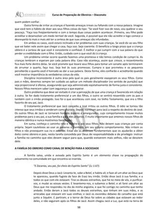 Curso de Preparação de Obreiros – Diaconato
quem podem confiar.
Outra forma de irritar as crianças é fazendo ameaças irreais ou faltando com a nossa palavra. Imagine
que você tem o hábito de dizer aos seus filhos coisas do tipo: "Se você fizer isso de novo, vou quebrar o seu
pescoço. "Faça isso freqüentemente e com o tempo duas coisas podem acontecer. Primeira, seu filho pode
acreditar e desenvolver um medo terrível de você. Segunda, é possível que ele não acredite e logo comece a
desrespeitá-lo mais e mais até ter a certeza de que suas ameaças são infundadas.
Em ambos os casos, você estará inclinado a ter problemas com suas crianças. Se você diz ao seu filho
que vai bater nele assim que chegar a casa, faça isso. Seja coerente. O benefício a longo prazo que a criança
obterá é a certeza de que você é consistente e confiável. É melhor o pai cumprir com a sua palavra do que
perder a credibilidade com o filho. Então, cuidado com o que você diz à criança.
Um problema similar ocorre quando fazemos uma promessa e não temos condição de cumpri-la. As
crianças lembram e esperam por cada palavra dita. Caso não aconteça, assim que cresce, o ressentimento
fica mais forte dentro delas. Se você promete que levará seus filhos para tomar um sorvete após terminarem
de arrumar o quarto, faça isso. Seja leal às suas promessas. Cumpra o que prometeu e os pequenos
perceberão o quanto você é honrado ao dar a sua palavra. Desta forma, eles confiarão e acreditarão quando
você mostrar importância às verdadeiras coisas da vida.
Disciplina inconsistente é outra área pela qual os pais geralmente exasperam os seus filhos. Como
pais e mães, devemos sempre ter cuidado ao aplicar um método disciplinador (no sentido de punição) que
seja proporcional à ofensa, assegurando que seja administrado eqüitativamente de forma justa e consistente.
Nossos filhos merecem saber com segurança o que esperar.
Outro problema que deve ser evitado é criar a percepção de que uma criança é favorecida em relação
à outra. Se for dado tratamento preferencial a um dos filhos, o outro se sentirá ressentido com os pais e
também com o irmão protegido. Isso foi o que aconteceu com José, no Velho Testamento, que era o filho
favorito de seu pai, Jacó.
O tratamento preferencial que Jacó concedia a José irritou os outros filhos. O ódio se tornou tão
intenso que seus irmãos o venderam como escravo. Depois mentiram para Jacó a respeito do destino de José.
Os outros filhos de Jacó se tornaram homens ásperos e amargurados, cujo comportamento trouxe muitos
problemas para o seu pai, a sua família e para eles próprios. É muito importante que amemos nossos filhos de
maneira idêntica e nunca mostremos favoritismo.
Em suma, conheça o caminho reto e mostre-o aos seus filhos. Não deixem suas crianças por conta
própria. Sejam cautelosos ao usar as palavras e, também, em seu próprio comportamento. Não irritem os
filhos e não provoquem sua ira e rebelião. Estas são as diretrizes fundamentais que os ajudarão a obter
êxito como obreiro e pais, nesta tarefa concedida por Deus de responsabilidade e de privilégio: instruir
a família no caminho que eles devem seguir para que, quando estiverem mais velhos, não se desviem
dele.
A FAMÍLIA DO OBREIRO COMO CANAL DE BENÇÃO PARA A SOCIEDADE
A família salva, unida e avivada pelo Espírito Santo é um elemento chave na propagação do
avivamento na comunidade em que encontra-se inserida.
"E Zacarias, seu pai, foi cheio do Espírito Santo" (Lc 1.67).
Depois disse Deus a Jacó: Levanta-te, sobe a Betel, e habita ali; e faze ali um altar ao Deus que
te apareceu, quando fugiste da face de Esaú teu irmão. Então disse Jacó à sua família, e a
todos os que com ele estavam: Tirai os deuses estranhos, que há no meio de vós, e purificai-
vos, e mudai as vossas vestes. E levantemo-nos, e subamos a Betel; e ali farei um altar ao
Deus que me respondeu no dia da minha angústia, e que foi comigo no caminho que tenho
andado. Então deram a Jacó todos os deuses estranhos, que tinham em suas mãos, e as
arrecadas que estavam em suas orelhas; e Jacó os escondeu debaixo do carvalho que está
junto a Siquém. E partiram; e o terror de Deus foi sobre as cidades que estavam ao redor
deles, e não seguiram após os filhos de Jacó. Assim chegou Jacó a Luz, que está na terra de
98
 