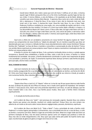Curso de Preparação de Obreiros – Diaconato
Canaã (esta é Betel), ele e todo o povo que com ele havia. E edificou ali um altar, e chamou
aquele lugar El-Betel; porquanto Deus ali se lhe tinha manifestado, quando fugia da face de
seu irmão. E morreu Débora, a ama de Rebeca, e foi sepultada ao pé de Betel, debaixo do
carvalho cujo nome chamou Alom-Bacute. E apareceu Deus outra vez a Jacó, vindo de Padã-
Arã, e abençoou-o. E disse-lhe Deus: O teu nome é Jacó; não te chamarás mais Jacó, mas
Israel será o teu nome. E chamou-lhe Israel. Disse-lhe mais Deus: Eu sou o Deus Todo-
Poderoso; frutifica e multiplica-te; uma nação, sim, uma multidão de nações sairá de ti, e reis
procederão dos teus lombos; E te darei a ti a terra que tenho dado a Abraão e a Isaque, e à
tua descendência depois de ti darei a terra. E Deus subiu dele, do lugar onde falara com ele. E
Jacó pôs uma coluna no lugar onde falara com ele, uma coluna de pedra; e derramou sobre
ela uma libação, e deitou sobre ela azeite. E chamou Jacó aquele lugar, onde Deus falara com
ele, Betel. (GÊNESIS 35.1-15 )
Qual seria o efeito de um verdadeiro avivamento em nossa família? Há alguma espécie de "ídolo"
comum aos componentes de nossa família ou "objeto de adoração" de um membro específico que deve ser
abandonado para que o renovo e a bênção de Deus recaia abundantemente sobre nossos familiares? Nossas
famílias têm "habitado" na Casa de Deus e mantido a comunhão e a preservação do altar do Senhor? Temos
nos sentido líderes espirituais em nossas próprias casas? Quais os reparos necessários à reativação do altar do
Senhor em nossas próprias vidas?
A família é o primor da criação de Deus. E ela a primeira instituição divina na terra; o estado apenas
incorporou-a. Quando Deus estabeleceu a família no Eden, tudo o mais Ele já criara. A família é a célula
fundamental da sociedade. Isto posto, a família devidamente constituída é a parte mais importante da igreja
e da sociedade e, portanto, da nação. O avivamento espiritual deve alcançar primeiro cada família da igreja,
para que após, alcance toda a sociedade.
DEUS, O SENHOR DA FAMILIA
Jacó num momento de muita incerteza e preocupação, em viagem a Padã-Arã, ainda solteiro Deus a
ele se revelou assegurando-lhe a sua bênção. Jacó fez então um solene voto ao Senhor, conforme Gn 28.20-
22. Vinte anos ficara longe da sua terra. Agora decorridos uns dez anos de seu retorno a Canaã, já casado e
com numerosa família, Deus relembra-lhe o cumprimento daquele voto.
1. Crises na família.
"Depois disse Deus a Jacó (v.I). O "depois" refere-se à crise do cap.34 que quase destruiu toda família
de Jacó. O desejo de justiça de seus filhos era natural, mas o modo como agiram foi impiedoso. Ver também
Gil 49.5-7. Fazia poucos anos, tivera Jacó uma profunda experiência com Deus, no vale de Jaboque, que lhe
havia mudado todo o seu viver, mas a sua família pouco mudou. Deus quer a família inteira renovada
espiritualmente.
2. A solução da família está em Deus.
a) A ordem de Deus era "subir". Jacó precisava de renovação urgente. Quando Deus nos ordena
algo, mesmo que pareça uma descida, resultará em subida espiritual. Porque Deus nos ama sempre nos
adverte de um modo ou de outro sobre nossos deveres negligenciados, pessoais, domésticos, espirituais.
b) A ordem de Deus era Betel (v.l). "Sobe a Betel". É esta a prioridade de toda a família cristã.
Podemos ir a muitos lugares apropriados e convenientes, mas a prioridade tem de ser a casa de Deus, o culto
ao Senhor, o encontro com Deus. Betel é o lugar da comunhão com Deus. Betel era o lugar onde Jacó teve sua
primeira revelação de Deus, mas ele (Jacó) continuou apenas como um religioso que professa o nome de
Deus mas não se rende integralmente a Ele. Deus quer que cada crente pelo poder do Espírito Santo seja:
aqUI, transformado de glória em glória à imagem de Cristo (2 Co 3.18).
99
 