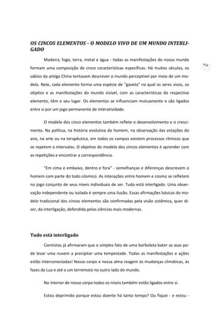 OS CINCOS ELEMENTOS - O MODELO VIVO DE UM MUNDO INTERLIGADO
Madeira, fogo, terra, metal e água - todas as manifestações do nosso mundo
formam uma composição de cinco características específicas. Há muitos séculos, os
sábios da antiga China tentavam descrever o mundo perceptível por meio de um modelo. Nele, cada elemento forma uma espécie de "gaveta" na qual os seres vivos, os
objetos e as manifestações do mundo visível, com as características do respectivo
elemento, têm o seu lugar. Os elementos se influenciam mutuamente e são ligados
entre si por um jogo permanente de interatividade.
O modelo dos cinco elementos também reflete o desenvolvimento e o crescimento. Na política, na história evolutiva do homem, na observação das estações do
ano, na arte ou na terapêutica, em todos os campos existem processos rítmicos que
se repetem a intervalos. O objetivo do modelo dos cincos elementos é aprender com
as repetições e encontrar a correspondência.
"Em cima e embaixo, dentro e fora" - semelhanças e diferenças descrevem o
homem com parte do todo cósmico. As interações entre homem e cosmo se refletem
no jogo conjunto de seus níveis individuais de ser. Tudo está interligado. Uma observação independente ou isolada é sempre uma ilusão. Essas afirmações básicas do modelo tradicional dos cincos elementos são confirmadas pela visão sistêmica, quer dizer, da interligação, defendida pelas ciências mais modernas.

Tudo está interligado
Cientistas já afirmaram que o simples fato de uma borboleta bater as asas pode levar uma nuvem a precipitar uma tempestade. Todas as manifestações e ações
estão interconectadas! Nosso corpo e nossa alma reagem às mudanças climáticas, às
fases da Lua e até a um terremoto no outro lado do mundo.
No interior de nosso corpo todos os níveis também estão ligados entre si.
Estou deprimido porque estou doente há tanto tempo? Ou fiquei - e estou -

10

 