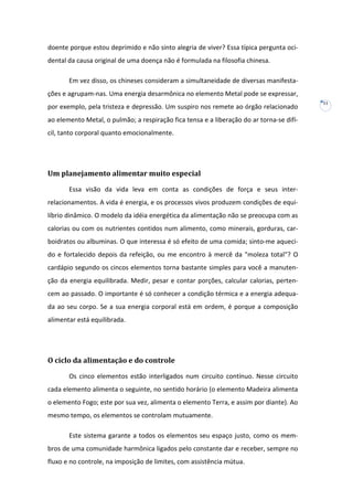 doente porque estou deprimido e não sinto alegria de viver? Essa típica pergunta ocidental da causa original de uma doença não é formulada na filosofia chinesa.
Em vez disso, os chineses consideram a simultaneidade de diversas manifestações e agrupam-nas. Uma energia desarmônica no elemento Metal pode se expressar,
por exemplo, pela tristeza e depressão. Um suspiro nos remete ao órgão relacionado
ao elemento Metal, o pulmão; a respiração fica tensa e a liberação do ar torna-se difícil, tanto corporal quanto emocionalmente.

Um planejamento alimentar muito especial
Essa visão da vida leva em conta as condições de força e seus interrelacionamentos. A vida é energia, e os processos vivos produzem condições de equilíbrio dinâmico. O modelo da idéia energética da alimentação não se preocupa com as
calorias ou com os nutrientes contidos num alimento, como minerais, gorduras, carboidratos ou albuminas. O que interessa é só efeito de uma comida; sinto-me aquecido e fortalecido depois da refeição, ou me encontro à mercê da "moleza total"? O
cardápio segundo os cincos elementos torna bastante simples para você a manutenção da energia equilibrada. Medir, pesar e contar porções, calcular calorias, pertencem ao passado. O importante é só conhecer a condição térmica e a energia adequada ao seu corpo. Se a sua energia corporal está em ordem, é porque a composição
alimentar está equilibrada.

O ciclo da alimentação e do controle
Os cinco elementos estão interligados num circuito contínuo. Nesse circuito
cada elemento alimenta o seguinte, no sentido horário (o elemento Madeira alimenta
o elemento Fogo; este por sua vez, alimenta o elemento Terra, e assim por diante). Ao
mesmo tempo, os elementos se controlam mutuamente.
Este sistema garante a todos os elementos seu espaço justo, como os membros de uma comunidade harmônica ligados pelo constante dar e receber, sempre no
fluxo e no controle, na imposição de limites, com assistência mútua.

11

 