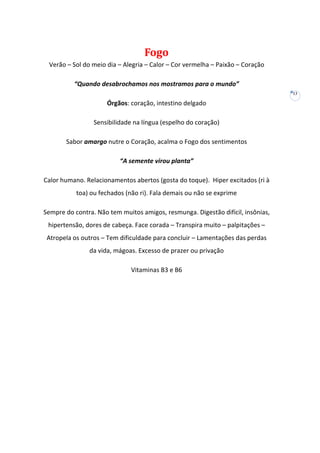 Fogo
Verão – Sol do meio dia – Alegria – Calor – Cor vermelha – Paixão – Coração
“Quando desabrochamos nos mostramos para o mundo”
13

Órgãos: coração, intestino delgado
Sensibilidade na língua (espelho do coração)
Sabor amargo nutre o Coração, acalma o Fogo dos sentimentos
“A semente virou planta”
Calor humano. Relacionamentos abertos (gosta do toque). Hiper excitados (ri à
toa) ou fechados (não ri). Fala demais ou não se exprime
Sempre do contra. Não tem muitos amigos, resmunga. Digestão difícil, insônias,
hipertensão, dores de cabeça. Face corada – Transpira muito – palpitações –
Atropela os outros – Tem dificuldade para concluir – Lamentações das perdas
da vida, mágoas. Excesso de prazer ou privação
Vitaminas B3 e B6

 