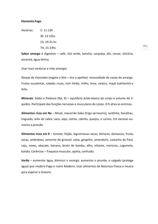 Elemento Fogo
Horários:

C: 11-13h
ID: 13-15hs
CS: 19-21 hs
TA: 21-23hs

Sabor amargo é digestivo – café, chá verde, banchá, carqueja, jiló, couve, chicória,
escarola, água tônica.
Usar mais verduras e chás amargos
Desejo de chocolate (esgota o Rim – tira o apetite): necessidade do corpo de amargo.
Frutas suculentas, saladas cruas, com limão, milho, broa, canjica, maçã (calmante) e
leite.
Minerais: Sódio e Potássio (Na, K) – equilíbrio ácido-básico do corpo e volume de líquidos. Participam das funções nervosas e musculares do corpo. O K ativa as enzimas.
Alimentos ricos em Na – Missô, macarrão Soba (trigo serraceno), sardinha, bacalhau,
linguado, leite de cabra, vaca, aipo, ostras, cabrito, queijos, e carnes. Em excesso aumenta a pressão.
Alimentos ricos em K – tomate, feijão, leguminosas secas, tâmaras, damascos, frutas
secas, amêndoas, semente de girassol, salsa, gergelim, amendoim, castanha do Pará,
caju, nozes, abacate, banana, broto de bambu, alho, inhame, mariscos, cogumelo,
batata. Carências – fraqueza muscular, apatia, confusão.
Verão – aumentar água, diminuir o amargo, aumentar o picante, o salgado (protege
água) que modera Fogo e nutre Madeira. Usar alimentos de Natureza fresca e neutra
para esperar o Outono.

14

 