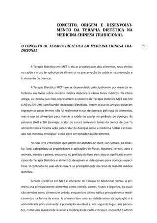 CONCEITO, ORIGEM E DESENVOLVIMENTO DA TERAPIA DIETÉTICA NA
MEDICINA CHINESA TRADICIONAL
O CONCEITO DE TERAPIA DIETÉTICA EM MEDICINA CHINESA TRADICIONAL

A Terapia Dietética em MCT trata as propriedades dos alimentos, seus efeitos
na saúde e o uso terapêutico de alimentos na preservação de saúde e na prevenção e
tratamento de doenças.
A Terapia Dietética MCT tem se desenvolvido principalmente por meio da referência aos livros sobre matéria médica dietética e vários livros médicos. Na China
antiga, os termos que mais representam o conceito de Terapia Dietética MCT são SHI
LIAO ou SHI ZHI, significando terapeutas dietéticos. Porém o que os antigos quiseram
representar pelos termos não foi realmente tratar de doenças pelo uso de alimentos,
mas o uso de alimentos para manter a saúde ou ajudar na gerência de doenças. As
palavras LIAO e ZHI (manejar, tratar ou curar) derivaram talvez da crença de que "o
alimento tem a mesma ação para tratar de doenças como a medicina herbal e é baseado nos mesmos princípios" e não deve ser tomado tão literalmente.
No seu livro Prescrições que valem Mil Moedas de Ouro, Sun Simiao, da dinastia Tang, categorizou as propriedades e aplicações de frutas, legumes, cereais, aves e
animais, insetos e peixes, enquanto no prefácio do livro ele tratou o significado e princípios da Terapia Dietética e alimentos desejáveis e indesejáveis para doenças específicas. O conteúdo de suas obras insere-se principalmente no ramo de matéria médica
dietética.
Terapia Dietética em MCT é diferente de Terapia de Medicinal Herbal. A primeira usa principalmente alimentos como cereais, carnes, frutas e legumes, os quais
são servidos como alimento e bebida, enquanto o último utiliza principalmente medicamentos na forma de ervas. A primeira tem uma variedade maior de aplicação e é
administrada principalmente à população saudável e, em segundo lugar, aos pacientes, como uma maneira de auxiliar a medicação de outras terapias, enquanto o último

1

 