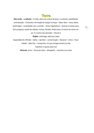 Terra
Alto verão – a colheita – O chão, dela vem a força da base, o sustento, estabilidade,
centralização – Comanda a formação do sangue no baço – Sabor doce – boca, lábios
(estômago) – insatisfação com a comida – Ciclos reguladores – excesso ou baixo peso.
21

Gera preguiça, queda de cabelos, varizes, flacidez, libido baixa. O centro do nosso corpo. É o centro das atenções – fala de si
Órgãos: estômago, pâncreas, baço
Capacidade de reflexão – idéias – opiniões – concentração – Racional – crítica – Passividade – idéia fixa – mesquinho. Em paz consigo mesmo ou não
Substituir o açúcar pelo mel
Minerais: Zinco – fome por doce – Manganês – manchas nas unhas

 