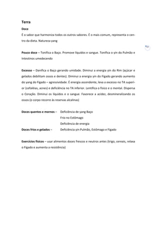 Terra
Doce
É o sabor que harmoniza todos os outros sabores. É o mais comum, representa o centro da dieta. Natureza yang
23

Pouco doce – Tonifica o Baço. Promove líquidos e sangue. Tonifica o yin do Pulmão e
Intestinos umedecendo

Excesso – Danifica o Baço gerando umidade. Diminui a energia yin do Rim (açúcar e
gelados debilitam ossos e dentes). Diminui a energia yin do Fígado gerando aumento
do yang do Fígado – agressividade. É energia ascendente, leva a excesso no TA superior (cefaléias, acnes) e deficiência no TA inferior. Lentifica o físico e o mental. Dispersa
o Coração. Diminui os líquidos e o sangue. Favorece a acidez, desmineralizando os
ossos (o corpo recorre às reservas alcalinas)

Doces quentes e mornos –

Deficiência de yang Baço
Frio no Estômago
Deficiência de energia

Doces frios e gelados –

Deficiência yin Pulmão, Estômago e Fígado

Exercícios físicos – usar alimentos doces frescos e neutros antes (trigo, cereais, relaxa
o Fígado e aumenta a resistência)

 