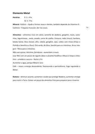Elemento Metal
Horários

P: 3 - 4 hs
IG: 5 -7 hs

Mineral: Fósforo – Ajuda a formar ossos e dentes, também depende da Vitamina D .
Carência – fraqueza muscular, dor nos ossos.

Alimentos – alimentos ricos em cálcio, semente de abóbora, gergelim, nozes, castanhas, leguminosas , aveia, cevada, carne de coelho. Cenoura, nabo (muco), bardana,
batata baroa, lótus (tosse), alho, cebola, gengibre, aipo, caldos com misso (limpa o
Pulmão e beneficia a flora). Chá verde, de lótus, banchá para os intestinos. Arroz integral – fibras para o intestino.
Não usar açúcar, laticínios, farináceos - aumentam o muco.
Usar Mel com um pouco de iogurte (doce e picante) fluidifica o Muco e limpa o intestino – umedece a secura – Nutre o Yin
Aumentar a água, porque Metal é seco
Café – move a energia descendente, favorecendo o peristaltismo. Fogo regulando o
Metal.

Outono – diminuir picante, aumentar o ácido que protege Madeira, aumentar amargo
para nutrir a Terra. Comer um pouco de alimentos frios para preparar para o Inverno

26

 