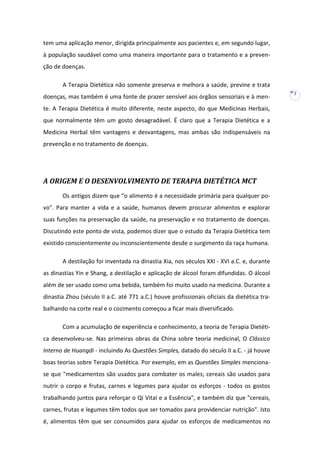 tem uma aplicação menor, dirigida principalmente aos pacientes e, em segundo lugar,
à população saudável como uma maneira importante para o tratamento e a prevenção de doenças.
A Terapia Dietética não somente preserva e melhora a saúde, previne e trata
doenças, mas também é uma fonte de prazer sensível aos órgãos sensoriais e à mente. A Terapia Dietética é muito diferente, neste aspecto, do que Medicinas Herbais,
que normalmente têm um gosto desagradável. É claro que a Terapia Dietética e a
Medicina Herbal têm vantagens e desvantagens, mas ambas são indispensáveis na
prevenção e no tratamento de doenças.

A ORIGEM E O DESENVOLVIMENTO DE TERAPIA DIETÉTICA MCT
Os antigos dizem que "o alimento é a necessidade primária para qualquer povo". Para manter a vida e a saúde, humanos devem procurar alimentos e explorar
suas funções na preservação da saúde, na preservação e no tratamento de doenças.
Discutindo este ponto de vista, podemos dizer que o estudo da Terapia Dietética tem
existido conscientemente ou inconscientemente desde o surgimento da raça humana.
A destilação foi inventada na dinastia Xia, nos séculos XXI - XVI a.C. e, durante
as dinastias Yin e Shang, a destilação e aplicação de álcool foram difundidas. O álcool
além de ser usado como uma bebida, também foi muito usado na medicina. Durante a
dinastia Zhou (século II a.C. até 771 a.C.) houve profissionais oficiais da dietética trabalhando na corte real e o cozimento começou a ficar mais diversificado.
Com a acumulação de experiência e conhecimento, a teoria de Terapia Dietética desenvolveu-se. Nas primeiras obras da China sobre teoria medicinal, O Clássico
Interno de Huangdi - incluindo As Questões Simples, datado do século II a.C. - já houve
boas teorias sobre Terapia Dietética. Por exemplo, em as Questões Simples mencionase que "medicamentos são usados para combater os males; cereais são usados para
nutrir o corpo e frutas, carnes e legumes para ajudar os esforços - todos os gostos
trabalhando juntos para reforçar o Qi Vital e a Essência", e também diz que "cereais,
carnes, frutas e legumes têm todos que ser tomados para providenciar nutrição". Isto
é, alimentos têm que ser consumidos para ajudar os esforços de medicamentos no

2

 