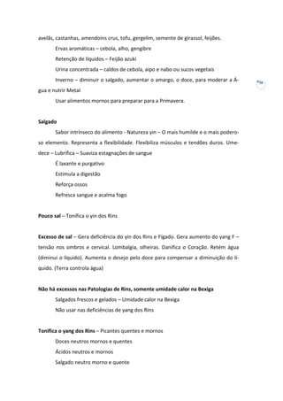 avelãs, castanhas, amendoins crus, tofu, gergelim, semente de girassol, feijões.
Ervas aromáticas – cebola, alho, gengibre
Retenção de líquidos – Feijão azuki
Urina concentrada – caldos de cebola, aipo e nabo ou sucos vegetais
Inverno – diminuir o salgado, aumentar o amargo, o doce, para moderar a Água e nutrir Metal
Usar alimentos mornos para preparar para a Primavera.

Salgado
Sabor intrínseco do alimento - Natureza yin – O mais humilde e o mais poderoso elemento. Representa a flexibilidade. Flexibiliza músculos e tendões duros. Umedece – Lubrifica – Suaviza estagnações de sangue
É laxante e purgativo
Estimula a digestão
Reforça ossos
Refresca sangue e acalma fogo

Pouco sal – Tonifica o yin dos Rins

Excesso de sal – Gera deficiência do yin dos Rins e Fígado. Gera aumento do yang F –
tensão nos ombros e cervical. Lombalgia, olheiras. Danifica o Coração. Retém água
(diminui o líquido). Aumenta o desejo pelo doce para compensar a diminuição do líquido. (Terra controla água)

Não há excessos nas Patologias de Rins, somente umidade calor na Bexiga
Salgados frescos e gelados – Umidade calor na Bexiga
Não usar nas deficiências de yang dos Rins

Tonifica o yang dos Rins – Picantes quentes e mornos
Doces neutros mornos e quentes
Ácidos neutros e mornos
Salgado neutro morno e quente

30

 
