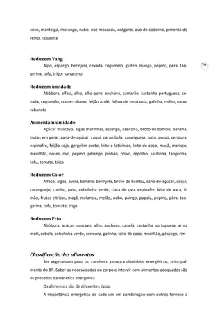 coco, manteiga, morango, nabo, noz-moscada, orégano, ovo de codorna, pimenta do
reino, rabanete

Reduzem Yang
Aipo, aspargo, berinjela, cevada, cogumelo, glúten, manga, pepino, pêra, tangerina, tofu, trigo- sarraceno

Reduzem umidade
Abóbora, alfaia, alho, alho-poro, anchova, camarão, castanha portuguesa, cevada, cogumelo, couve-rábano, feijão azuki, folhas de mostarda, galinha, milho, nabo,
rabanete

Aumentam umidade
Açúcar mascavo, algas marinhas, aspargo, azeitona, broto de bambu, banana,
frutas em geral, cana-de-açúcar, caqui, carambola, caranguejo, pato, porco, cenoura,
espinafre, feijão soja, gergelim preto, leite e laticínios, leite de coco, maçã, marisco,
mexilhão, nozes, ovo, pepino, pêssego, pinhão, polvo, repolho, sardinha, tangerina,
tofu, tomate, trigo

Reduzem Calor
Alface, algas, aveia, banana, berinjela, broto de bambu, cana-de-açúcar, caqui,
caranguejo, coelho, pato, cebolinha verde, clara de ovo, espinafre, leite de vaca, limão, frutas cítricas, maçã, melancia, melão, nabo, painço, papaia, pepino, pêra, tangerina, tofu, tomate, trigo

Reduzem Frio
Abóbora, açúcar mascavo, alho, anchova, canela, castanha portuguesa, arroz
moti, cebola, cebolinha verde, cenoura, galinha, leite de coco, mexilhão, pêssego, rim

Classificação dos alimentos
Ser vegetariano puro ou carnívoro provoca distúrbios energéticos, principalmente do BP. Saber as necessidades do corpo e intervir com alimentos adequados são
os preceitos da dietética energética
Os alimentos são de diferentes tipos.
A importância energética de cada um em combinação com outros fornece a

34

 