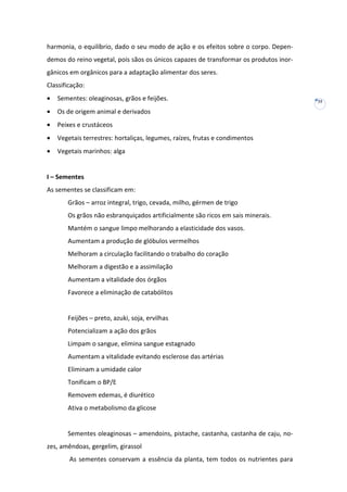 harmonia, o equilíbrio, dado o seu modo de ação e os efeitos sobre o corpo. Dependemos do reino vegetal, pois sãos os únicos capazes de transformar os produtos inorgânicos em orgânicos para a adaptação alimentar dos seres.
Classificação:
•

Sementes: oleaginosas, grãos e feijões.

•

Os de origem animal e derivados

•

Peixes e crustáceos

•

Vegetais terrestres: hortaliças, legumes, raízes, frutas e condimentos

•

Vegetais marinhos: alga

I – Sementes
As sementes se classificam em:
Grãos – arroz integral, trigo, cevada, milho, gérmen de trigo
Os grãos não esbranquiçados artificialmente são ricos em sais minerais.
Mantém o sangue limpo melhorando a elasticidade dos vasos.
Aumentam a produção de glóbulos vermelhos
Melhoram a circulação facilitando o trabalho do coração
Melhoram a digestão e a assimilação
Aumentam a vitalidade dos órgãos
Favorece a eliminação de catabólitos

Feijões – preto, azuki, soja, ervilhas
Potencializam a ação dos grãos
Limpam o sangue, elimina sangue estagnado
Aumentam a vitalidade evitando esclerose das artérias
Eliminam a umidade calor
Tonificam o BP/E
Removem edemas, é diurético
Ativa o metabolismo da glicose

Sementes oleaginosas – amendoins, pistache, castanha, castanha de caju, nozes, amêndoas, gergelim, girassol
As sementes conservam a essência da planta, tem todos os nutrientes para

35

 