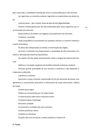 gerar nova vida, a vitalidade é mantida por anos e é transmitida para o Ser Humano.
Ao ingerirmos as sementes estamos ingerindo as características da planta toda.
Características – são a melhor fonte de óleo de fácil digestibilidade
Existem 3 ácidos graxos que não são sintetizados pelo nosso organismo, por isso chamados de essenciais:
Ácido linoléico, só existem nos vegetais, principalmente nas sementes
Linolênico, nas folhas.
Ácido araquidônico é encontrado nos produtos animais e o homem sintetiza-o
a partir do linoléico.
Os óleos são indispensáveis as células e na formação dos órgãos.
As frutas e sementes nos proporcionam a quantidade de óleo necessário e facilitam a absorção das vitaminas lipossolúveis
Seu efeito é de alto poder desintoxicante, limpa o sangue das toxinas pela diurese.
Melhora a circulação sangüínea do encéfalo evitando escleroses cerebrais
Possuem grande quantidade de sais minerais e vitaminas e não despende energia para a absorção.
Lubrificam o intestino
Amornam o corpo, evitando a penetração do frio (os alimentos de estufa, com
agrotóxicos e conservantes promovem o esfriamento do corpo diminuindo a defesa
do corpo)
Contém pouca água
Podem ser armazenadas por um longo tempo
A maioria possui sabor doce e natureza neutra
Fortalecem Baço e Estômago
Removem umidade
As sementes e os feijões são mais nutritivos
Contém proteínas e óleos
Umedece os Intestinos
Os grãos são ricos em açúcar, contém proteínas e vitamina B

II - Frutas

36

 